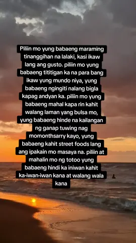 Piliin mo yung babaeng maraming tinanggihan na lalaki, kasi ikaw lang ang gusto. piliin mo yung babaeng tititigan ka na para bang ikaw yung mundo niya, yung babaeng ngingiti nalang bigla kapag andyan ka. piliin mo yung babaeng mahal kapa rin kahit walang laman yang bulsa mo, yung babaeng hinde na kailangan ng ganap tuwing nag momonthsarry kayo, yung babaeng kahit street foods lang ang ipakain mo masaya na. piliin at mahalin mo ng totoo yung babaeng hindi ka iniwan kahit ka-iwan-iwan kana at walang wala kana...