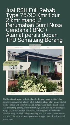Jual RSH Full Rehab Type 75/90 Kmr tidur 2 kmr mandi 2 Perumahan Bumi Nusa Cendana ( BNC ) Alamat persis depan TPU Sematang Borang Yuk bandingkan terlebih dahulu sebelum membeli harus cerdas dan jeli untuk kalkulasinya RSH Baru vs RSH Second Klw yang baru harga kisaran 160 Jutaan kondisi biasanya belum ramai, Pdam belum maximal, bentuk masih standart, tanpa dapur, tanpa canopy, kamar mandi cuma 1, jalan masih labil, perangkat warga belum ada, sarana ibadah belum jalan.Kalau RSH second kebalikannya harga khusus yang satu ini yang lagi kita pasarin harga jauh lebih murah dan sangat ekonomis Cuma 135 Juta, silahkan bandingkan terlebih dahulu dengan harga sekitar, plus kondisi sudah ramai, lokasih lebih dekat ke akses jalan utama dilalui Mobil Feeder LRT secara komplek pinggir jalan persis di seberang TPU Sematang borang, Pdam lancar jaya, jalan cor beton, perangkat warga sudah ada, Masjid sudah ada plus kegiatan ibadah sudah berjalan.Yang ini lebih dahsyatnya lagi uda Full rehab kamar mandi uda ada 2, dapur uda cakep, garasi ada, tinggal di cat doank kembali seperi baru.Informasi lebih lanjut silahkan Tlp / Wa Hubungi sekarang juga selagi unit masih tersedia.