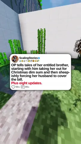 u/pls_pass_the_sarcasm OP tells tales of her entitled brother, starting with him taking her out for Christmas dim sum and then sheepishly forcing her husband to cover the bill. Plus eight updates. 0:00 Original Post 4:30 Update (1 Day Later) 10:07 Second Update (2 Days Later) 18:19 Third Update (6 Hours Later) 23:58 Fourth Update (1 Day Later) 28:55 Fifth Update (6 Hours Later) 32:53 Sixth Update (1 Day Later) 41:12 Seventh Update (2 Days Later) 44:55 Eighth Update (1 Day Later) #scalingstories #redditreadings #redditstories #reddit #minecraftparkour