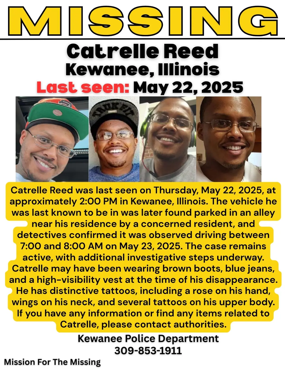 MISSING Catrelle Reed Kewanee, Illinois Last seen: May 22, 2025 Catrelle Reed was last seen on Thursday, May 22, 2025, at approximately 2:00 PM in Kewanee, Illinois. The vehicle he was last known to be in was later found parked in an alley near his residence by a concerned resident, and detectives confirmed it was observed driving between 7:00 and 8:00 AM on May 23, 2025. The case remains active, with additional investigative steps underway. Catrelle may have been wearing brown boots, blue jeans, and a high-visibility vest at the time of his disappearance. He has distinctive tattoos, including a rose on his hand, wings on his neck, and several tattoos on his upper body. If you have any information or find any items related to Catrelle, please contact authorities. Kewanee Police Department 309-853-1911