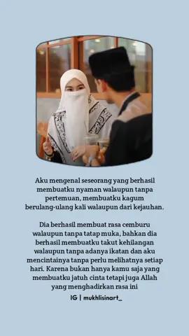 Aku mengenal seseorang yang berhasil membuatku nyaman walaupun tanpa pertemuan, membuatku kagum berulang-ulang kali walaupun dari kejauhan. Dia berhasil membuat rasa cemburu walaupun tanpa tatap muka, bahkan dia berhasil membuatku takut kehilangan walaupun tanpa adanya ikatan dan aku mencintainya tanpa perlu melihatnya setiap hari. Karena bukan hanya kamu saja yang membuatku jatuh cinta tetapi juga Allah yang menghadirkan rasa ini