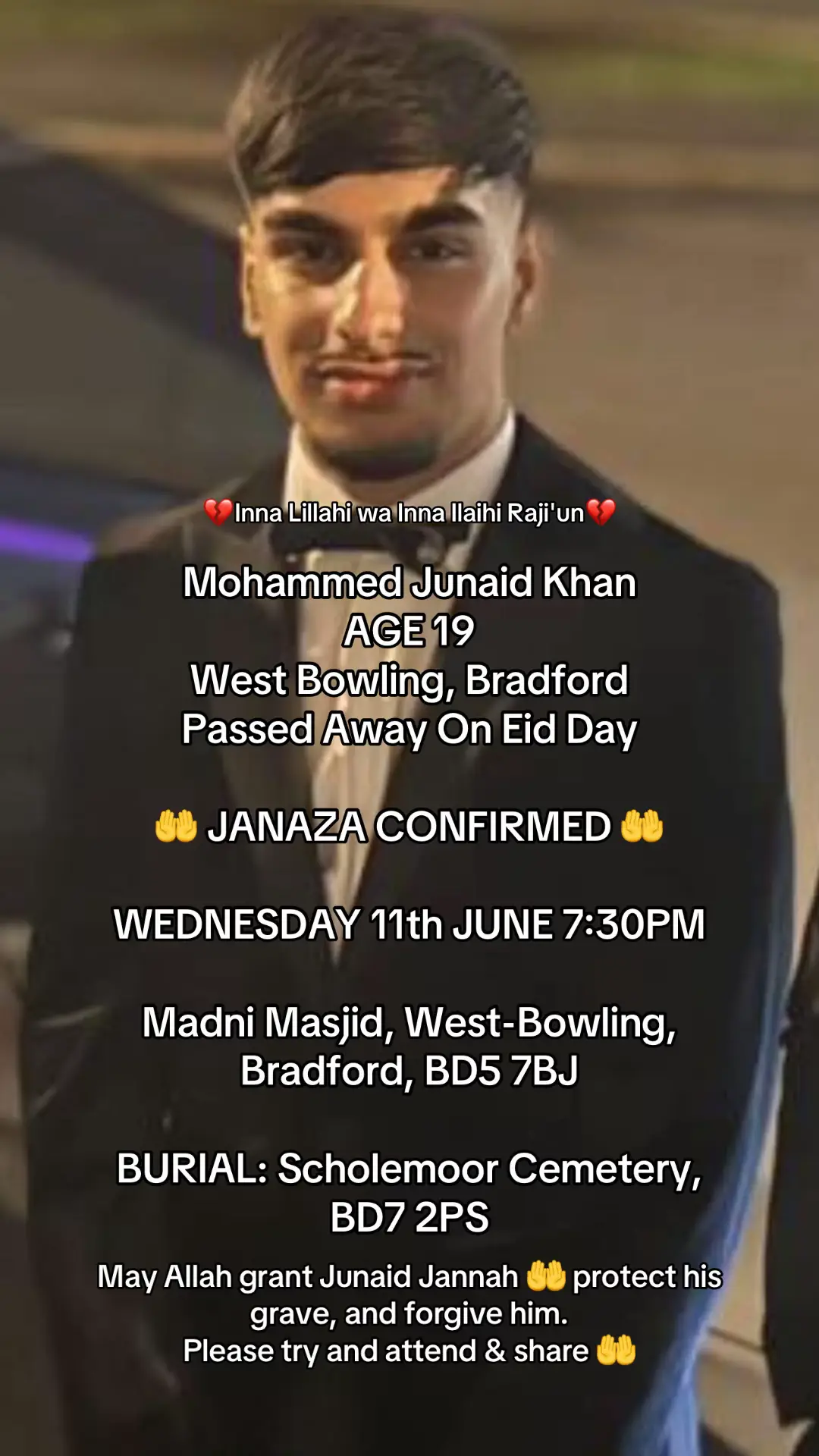 Inna Lillahi wa Inna Ilaihi Raji'un “Indeed, we belong to Allah, and indeed, to Him we shall return.” Mohammed Junaid Khan AGE 19 from West-Bowling, Bradford, BD5 Who Sadly Passed Away On Eid Day Last Friday 6th June 2025.  JANAZA CONFIRMED WEDNESDAY 11th JUNE at 7:30PM at Madni Masjid, West-Bowling, Bradford, BD5 7BJ | Burial will take place at: Scholemoor Cemetery, BD7 2PS #bradford #westbowling #junaidbradford #bradfordstabbing #junaidkhan #junaidkhanbradford #Fyp #janaaza 