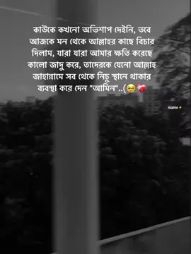কাউকে কখনো অভিশাপ দেইনি,  তবে আজকে মন থেকে আল্লাহর কাছে বিচার দিলাম, যারা যারা আমার ক্ষতি করেছে কালো জাদু করে, তাদেরকে যেনো আল্লাহ জাহান্নামে সব থেকে নিচু স্থানে থাকার ব্যবস্থা করে দেন 