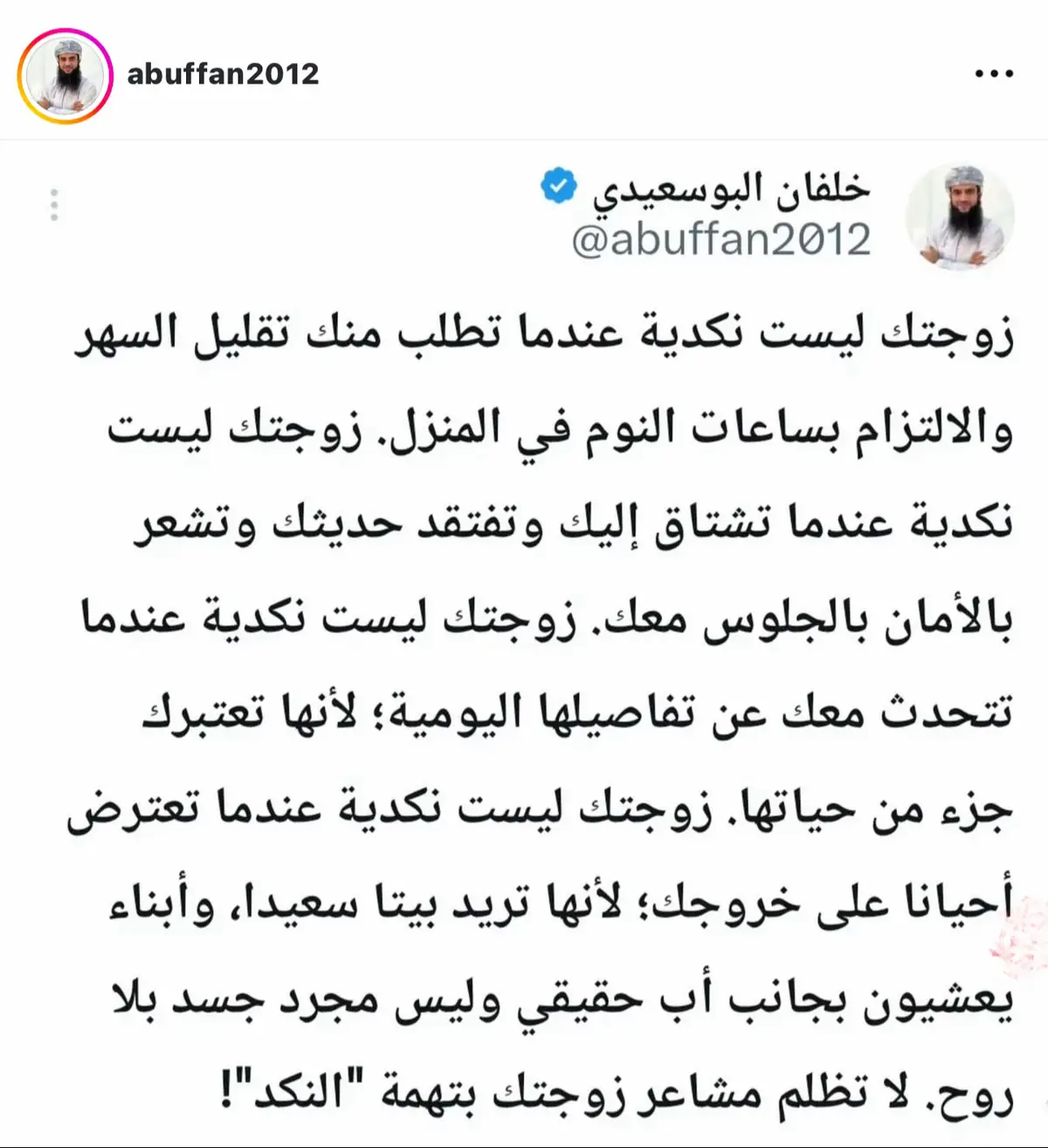 زوجتك ليست نكدية عندما تطلب منك تقليل السهر والالتزام بساعات النوم في المنزل. زوجتك ليست نكدية عندما تشتاق إليك وتفتقد حديثك وتشعر بالأمان بالجلوس معك. زوجتك ليست نكدية عندما تتحدث معك عن تفاصيلها اليومية؛ لأنها تعتبرك جزء من حياتها. زوجتك ليست نكدية عندما تعترض أحيانا على خروجك؛ لأنها تريد بيتا سعيدا، وأبناء يعشيون بجانب أب حقيقي وليس مجرد جسد بلا روح. لا تظلم مشاعر زوجتك بتهمة 