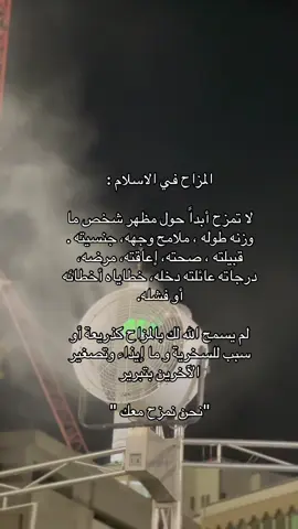 المزاح في الاسلام : لا تمزح أبداً حول مظهر شخص ما وزنه طوله ، ملامح وجهه، جنسيته . قبيلته ، صحته، إعاقته، مرضه، درجاته عائلته دخله، خطاياه أخطائه أو فشله. لم يسمح الله لك بالمزاح كذريعة أو سبب للسخرية و ما إيذاء وتصغير الآخرين بتبرير 