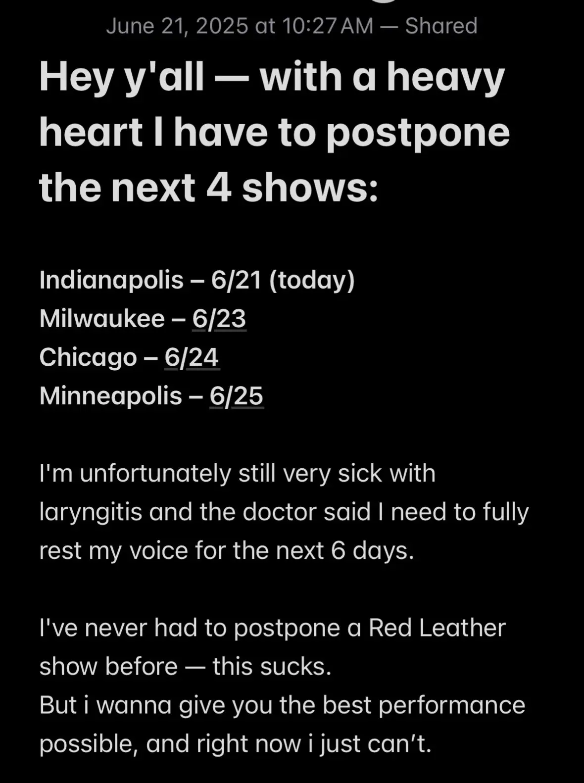 Hey y'all — with a heavy heart I have to postpone the next 4 shows: Indianapolis – 6/21 (today) Milwaukee – 6/23 Chicago – 6/24 Minneapolis – 6/25 I'm unfortunately still very sick with laryngitis and the doctor said I need to fully rest my voice for the next 6 days. I've never had to postpone a Red Leather show before — this sucks. But i wanna give you the best performance possible, and right now i just can’t. All tickets will still be valid for the rescheduled dates. My team is already working to lock them in asap. As soon as they're set you will be informed❤️ I'm sorry to the fans, we'll come back stronger and give you a proper show 💪 This tour has been life changing and i want to thank everyone who has bought tickets and come to the shows.  Thank you for understanding! — Red