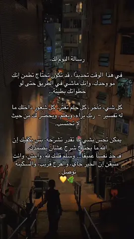 رسالة اليوم لك، في هذا الوقت تحديدًا، قد تكون تحتاج تطمن إنك مو وحدك، وإنك ماشي في الطريق حتى لو خطواتك بطيئة… كل شيء تأخر، كل حلم تعثّر، كل شعور داخلك ما له تفسير — ربك يراه، ويعلم، ويحضّر لك من حيث لا تحتسب. يمكن تحس بشي ما تقدر تشرحه، بس يكفيك إن الله ما يحتاج شرح عشان يضمّدك. فـ خذ نفسًا عميقًا… وسلّم قلبك لله، وامشِ، وانت متيقن إن الخير جاي، والفرج قريب، والسكينة توصل 💛🌿.