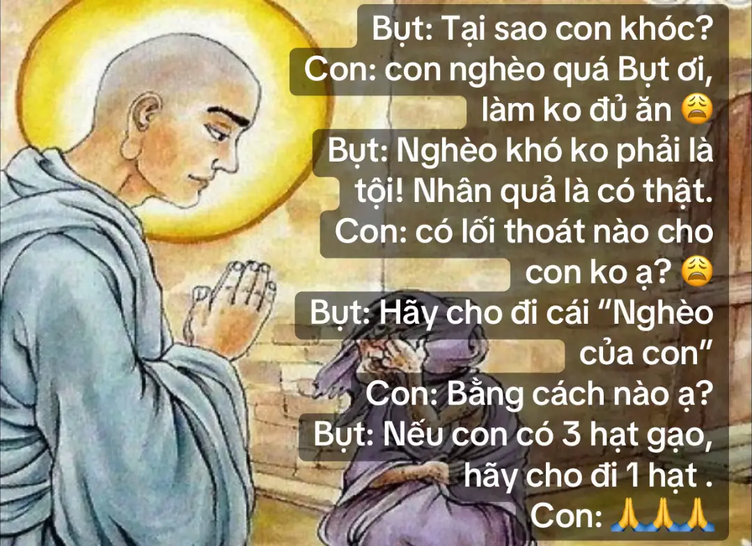 Bụt: Tại sao con khóc? Con: con nghèo quá Bụt ơi, làm ko đủ ăn 😩 Bụt: Nghèo khó ko phải là tội! Nhân quả là có thật. Con: có lối thoát nào cho con ko ạ? 😩 Bụt: Hãy cho đi cái “Nghèo của con” Con: Bằng cách nào ạ? Bụt: Nếu con có 3 hạt gạo, hãy cho đi 1 hạt . Con: 🙏🙏🙏 #thuctinhtamlinh #gieoduyenphatphap #loiphatday #nammoadidaphat #chudaibi #nhanqua #