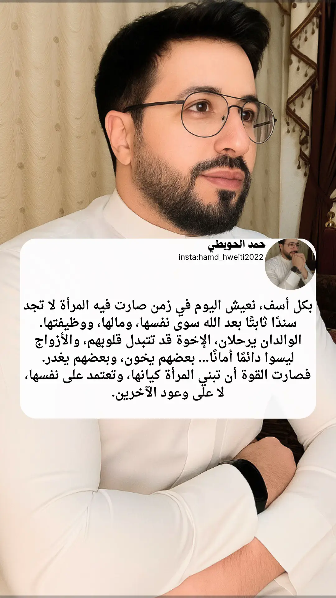بكل أسف، نعيش اليوم في زمن صارت فيه المرأة لا تجد سندًا ثابتًا بعد الله سوى نفسها، ومالها، ووظيفتها. الوالدان يرحلان، الإخوة قد تتبدل قلوبهم، والأزواج ليسوا دائمًا أمانًا… بعضهم يخون، وبعضهم يغدر. فصارت القوة أن تبني المرأة كيانها، وتعتمد على نفسها، لا على وعود الآخرين. #حمد_الحويطي #خواطر 