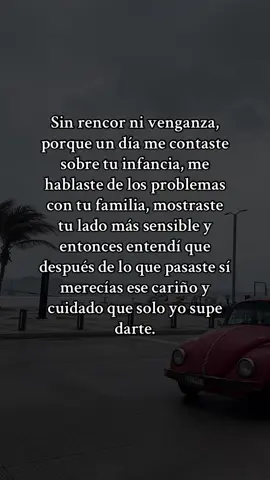Sin rencor ni venganza, porque un día me contaste sobre tu infancia, me hablaste de los problemas con tu familia, mostraste tu lado más sensible y entonces entendí que después de lo que pasaste sí merecías ese cariño y cuidado que solo yo supe darte. #sinrencor #cariño #amor #teloditodo #merecer #infancia #problemas #familia #apoyo #cuidado #fyp #virl #paratii 