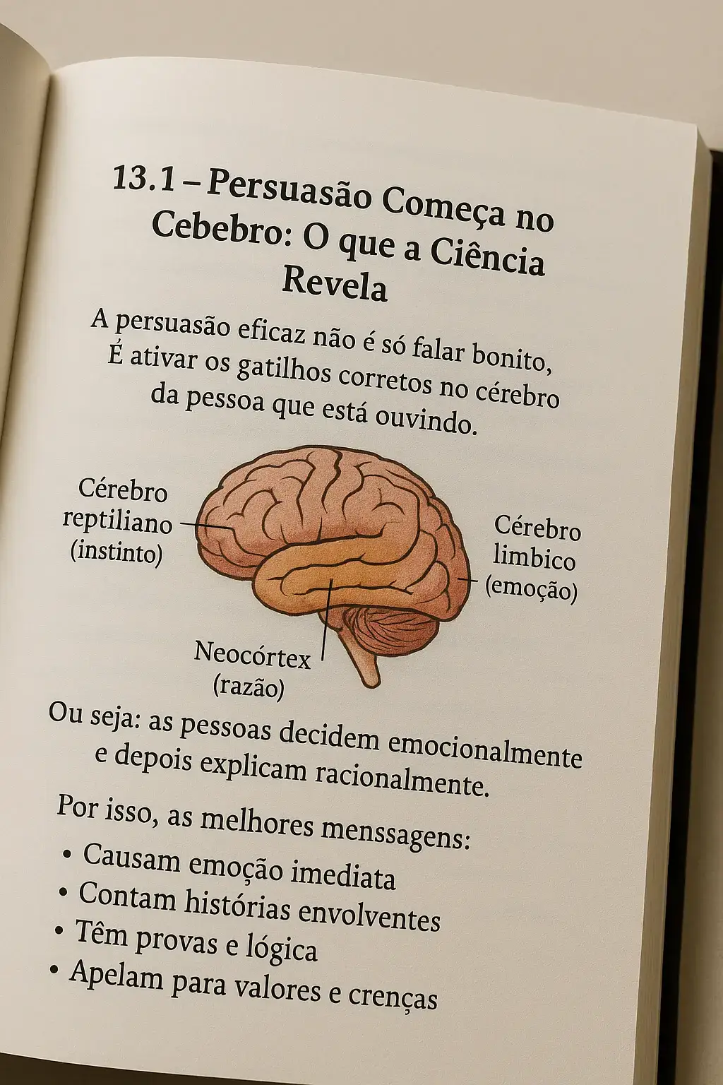A neurociência tem revolucionado a forma como entendemos a persuasão, revelando que convencer alguém vai muito além de argumentos lógicos — envolve emoções, dopamina, padrões neurais e zonas específicas do cérebro. Entender isso é como ter um mapa do cérebro humano em mãos para se comunicar de forma mais eficaz e impactante. Vamos explorar isso de forma clara e prática: 🧠 Como a Neurociência Potencializa a Persuasão 1. Ativação do Sistema de Recompensa Toda vez que uma mensagem ativa emoções positivas — como esperança, desejo ou pertencimento — o cérebro libera dopamina, o neurotransmissor da motivação. 🔹 Exemplo: frases que criam curiosidade ou antecipação (“Imagine se você pudesse mudar sua vida com uma única decisão...”) aumentam o engajamento. 📌 A dica é: use palavras que geram emoções e imagens mentais, não apenas fatos. --- 2. O Papel da Amígdala e das Emoções A amígdala cerebral, envolvida na detecção de ameaças e emoções fortes, reage antes mesmo do córtex racional. 🔹 Ou seja: as decisões são emocionais e só depois justificadas pela lógica. ➡ Por isso, histórias emocionantes, metáforas e exemplos reais são muito mais persuasivos do que argumentos frios. 3. Espelhos Neurais e Conexão Os neurônios-espelho ativam no cérebro do ouvinte os mesmos padrões do emissor. Isso cria empatia e sintonia. 🔹 Quando você expressa emoções verdadeiras ou conta algo com paixão, o outro sente. 📌 Técnicas como storytelling, linguagem corporal e tom de voz ativam essa conexão emocional profunda. 4. Repetição e Neuroplasticidade O cérebro aprende por repetição. Mensagens repetidas com variações inteligentes criam novas sinapses, fixando a ideia. 🔁 Propagandas, slogans e mantras são provas disso. 💡 Na persuasão, repita o benefício principal em diferentes formatos: perguntas, afirmações, metáforas. 5. Gatilhos Mentais e Neurociência Estudos mostram que gatilhos mentais ativam padrões neurais específicos. Alguns exemplos: Escassez: ativa o medo de perda (sistema límbico). Autoridade: ativa o respeito automático (córtex pré-frontal). Prova Social: ativa o instinto de pertencimento (rede do córtex medial). ✅ Quando usados com consciência, esses gatilhos aumentam a taxa de resposta sem manipular — apenas ativando o que já está no cérebro humano. 🎯 Resumo Prático: Como Usar a Neurociência na Persuasão Elemento Cerebral	Técnica de Persuasão	Aplicação Prática Dopamina	Curiosidade, recompensa	