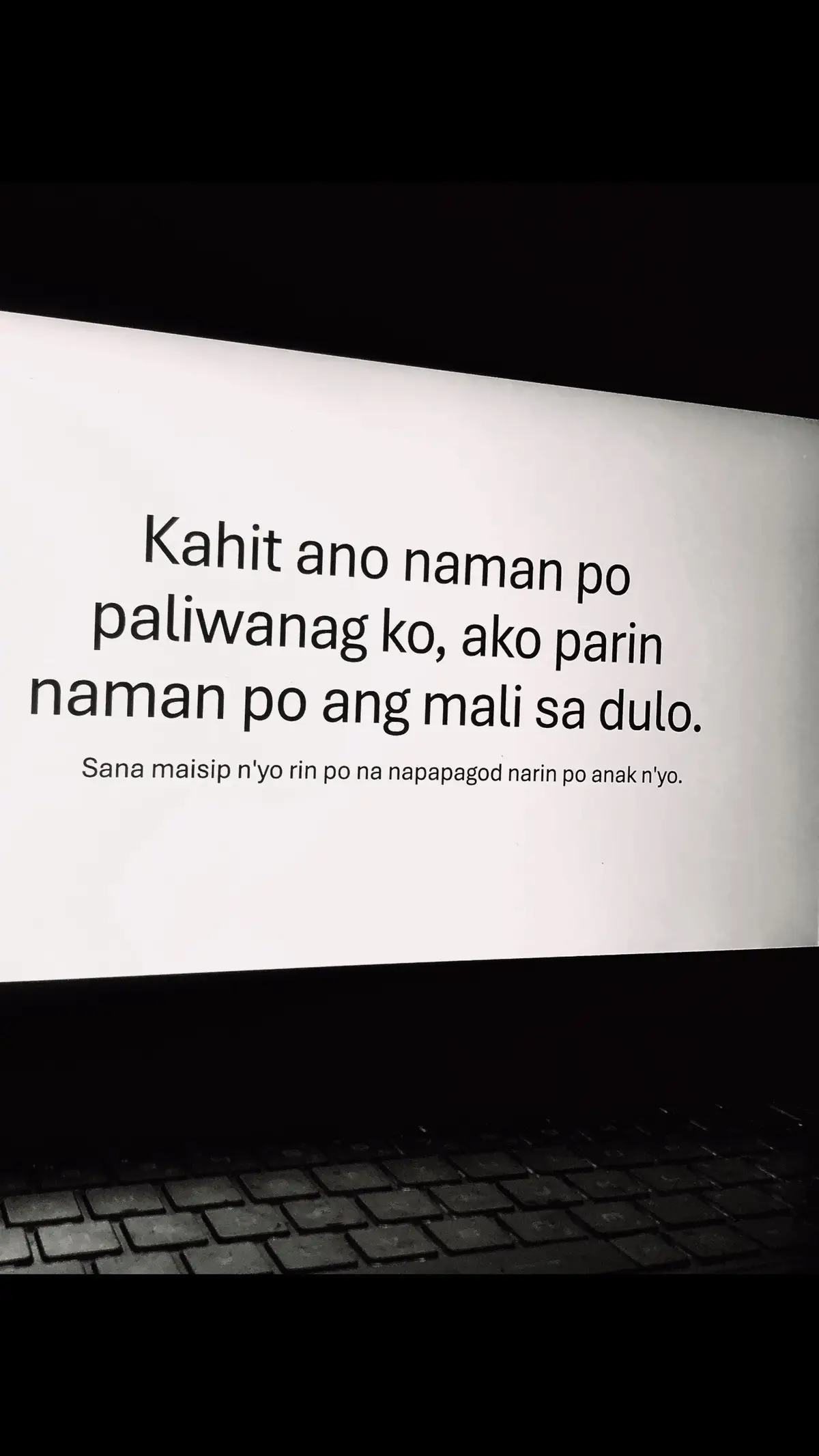 Ni simpleng “kamusta ka” “okay kalang ba?” Wala ako narinig e, pag-uwe galing school mada-datnan ko galit nanaman si mama. Tas ako pa may kasalanan kung bakit sya galit, pagod po ako galing school o? Di nyo manlang po ba naisip na may nararamdaman din po ako? Na napapagod din po ako. Ni minsan di nyo man lang po ako kinamusta pag galing ko school. Nag she-share ako about sa nangyare sa school ko, that i got perfect quiz score, highest sa exam, and everything. Pero wala po kayong imik e. Tahimik lang po, di ko alam kung proud po ba kayo e.  Teacher ko lang po nag papakita na proud sila saakin, “Good Job”, “galing ah”, “very good”.  That simple compliment already made my day, but I can’t even hear that from my own parents eh.   I left myself with too many questions I never got to ask. Mama, papa. Napapagod din po ako, pag nagalit kayo saakin at sinagot ko kayo. I never meant in a direspect way naman po eh, ineexplain ko lang naman po side ko. Sana naman hayaan nyo rin po ako mag paliwanag, tas sasabihan nyo papo akong sinungaling na kahit totoo naman sinasabi ko. Pagod napo ako eh. Sarili kona lang po ba talaga kakampi ko sa lahat?.