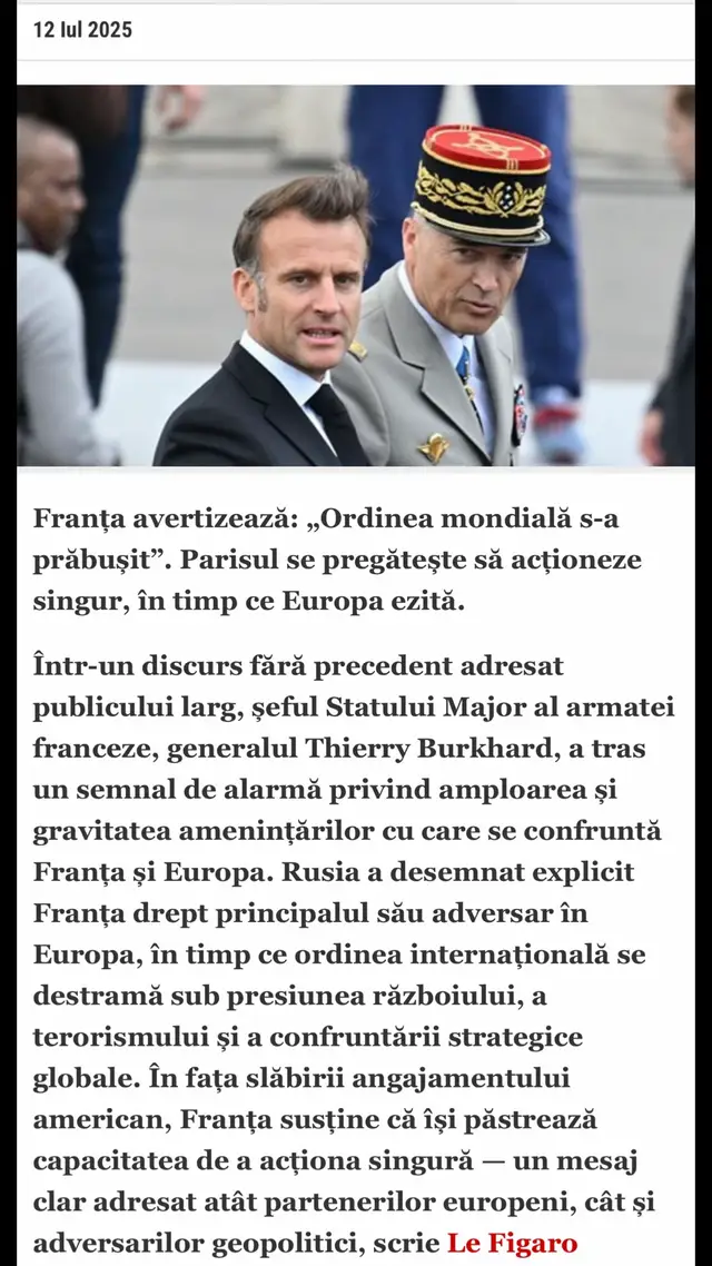 Franța avertizează: „Ordinea mondială s-a prăbușit”. Parisul se pregătește să acționeze singur, în timp ce Europa ezită.  Într-un discurs fără precedent adresat publicului larg, șeful Statului Major al armatei franceze, generalul Thierry Burkhard, a tras un semnal de alarmă privind amploarea și gravitatea amenințărilor cu care se confruntă Franța și Europa. Rusia a desemnat explicit Franța drept principalul său adversar în Europa, în timp ce ordinea internațională se destramă sub presiunea războiului, a terorismului și a confruntării strategice globale. În fața slăbirii angajamentului american, Franța susține că își păstrează capacitatea de a acționa singură — un mesaj clar adresat atât partenerilor europeni, cât și adversarilor geopolitici, scrie Le Figaro Exercițiul este rar, aproape inedit în fața publicului larg. Factual și lipsit de emfază, aproape chirurgical, șeful Statului Major al armatei franceze, generalul Thierry Burkhard, a răspuns vineri solicitării adresate de președintele Emmanuel Macron cu doar câteva zile înainte: aceea de a face o radiografie lucidă și completă a amenințărilor care planează asupra Franței și Europei, la aproape trei ani și jumătate de la începutul războiului din Ucraina. Discursul său este bine structurat. L-a susținut deja în fața parlamentarilor, în cadrul audierilor din comisiile de specialitate. S-a exprimat și în fața miniștrilor guvernului, în primăvară, într-o sesiune cu ușile închise. Prin intermediul presei, misiunea sa a fost de această dată să alerteze populația franceză cu privire la schimbarea de paradigmă a ordinii mondiale. „Coeziunea națională nu poate fi atinsă fără conștientizare, dacă există o stare de negare”, a spus el. „Nu trebuie să ne așteptăm la o revenire la situația anterioară într-un orizont previzibil”, a afirmat încă de la începutul conferinței de presă. „Trebuie să ne pregătim să gestionăm lumea așa cum este ea astăzi”, a insistat. Războiul din Ucraina, conflictele din Orientul Mijlociu, tensiunile din Indo-Pacific, persistența riscului terorist, intensificarea conflictelor în spațiu, în domeniul cibernetic sau în adâncurile oceanelor, amplificarea traficului și a crimei organizate: tabloul este sumbru. Această lume se caracterizează printr-o „utilizare dezinhibată a forței”, o „contestare a Occidentului”, o „putere a informației” și, adaugă el, prin consecințele schimbărilor climatice – un „catalizator al haosului”. „Nu este nimic nou”, a avertizat într-o scurtă paranteză pe un coridor al ministerului, înainte de a lua cuvântul, ca pentru a mai diminua tensiunea. „Problema este că ne-am obișnuit cu un anumit nivel de violență” în lume, deplânge el. Fost purtător de cuvânt, generalul Burkhard își dozează cu grijă cuvintele, evitând formulele alarmiste despre riscul unui război, ca și cum s-ar teme de efectele de propagare exploatate de Rusia în lupta sa informațională cu Occidentul. Kremlinul acuză cu ușurință, ignorând realitatea, că europenii sunt belicoși. Șeful Statului Major nu vrea nici „să-i sperie” pe francezi. Franța nu este amenințată de un „atac direct și major pe teritoriul național”, dă el asigurări, însă Rusia are „multe alte opțiuni” la dispoziție. Împinsă de voința lui Vladimir Putin, armata rusă reprezintă o amenințare reală asupra continentului. „Războiul este deja aici, în Europa”, constată generalul Burkhard. Război hibrid împotriva Occidentului Franța păstrează capacitatea de a acționa singură #Rusia #Franta #ordinemondiale #Romania #fyp 