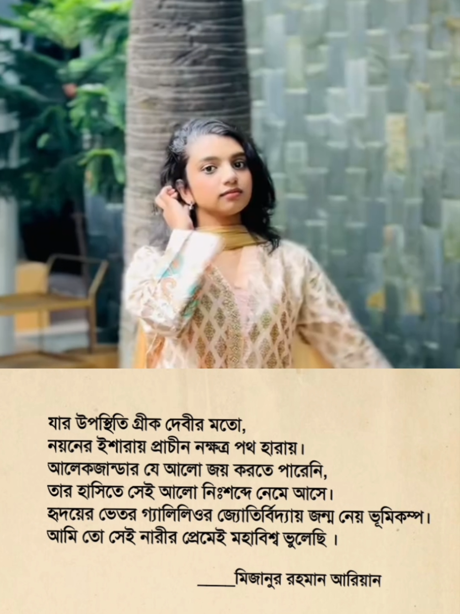 যার উপস্থিতি গ্রীক দেবীর মতো, নয়নের ইশারায় প্রাচীন নক্ষত্র পথ হারায়। আলেকজান্ডার যে আলো জয় করতে পারেনি, তার হাসিতে সেই আলো নিঃশব্দে নেমে আসে। হৃদয়ের ভেতর গ্যালিলিওর জ্যোতির্বিদ্যায় জন্ম নেয় ভূমিকম্প। আমি তো সেই নারীর প্রেমেই মহাবিশ্ব ভুলেছি । ____মিজানুর রহমান আরিয়ান  × @Shifa Nikhat 