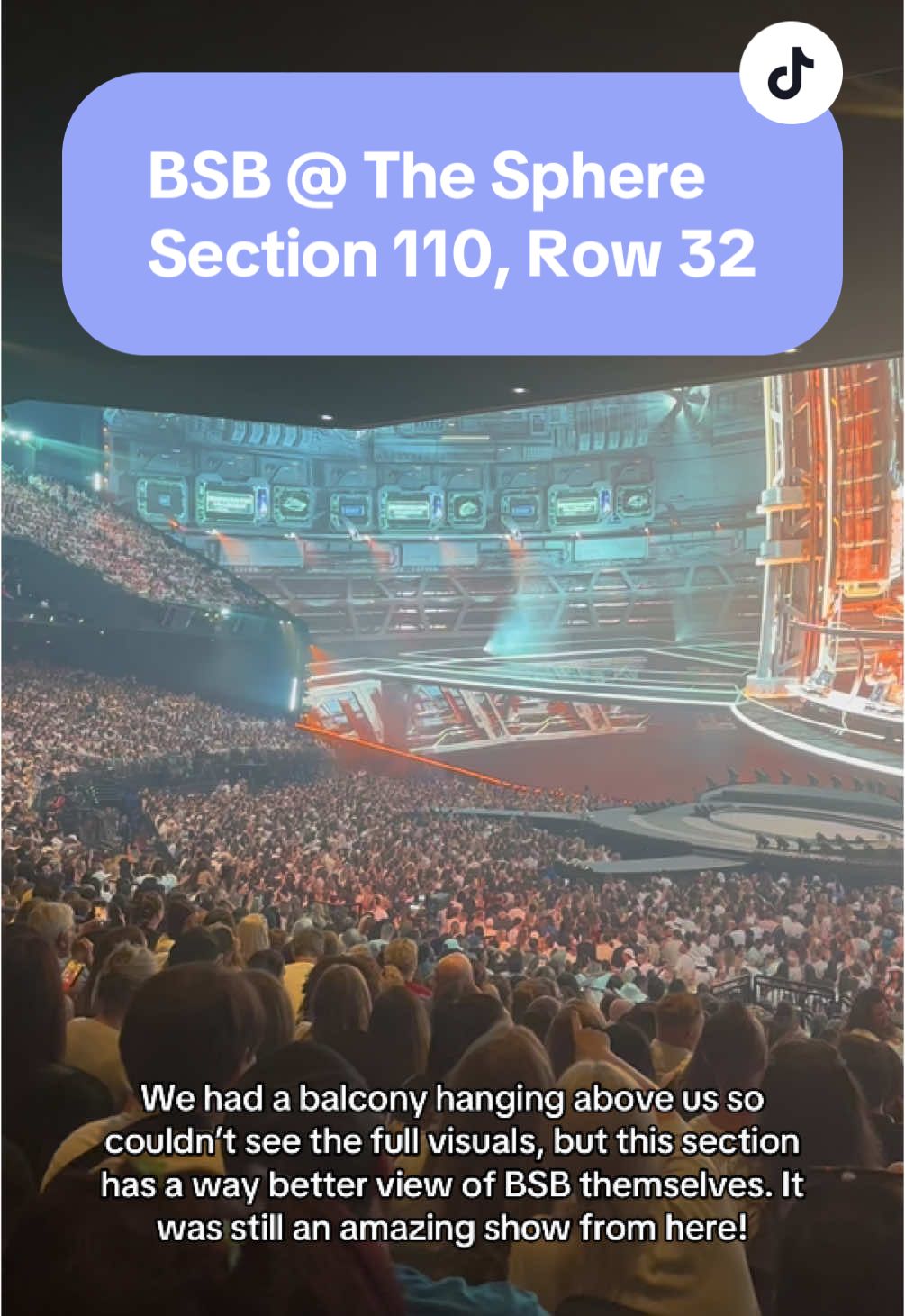 I was worried about the limited view, but it was still an amazing show from here!  Buy the more expensive tickets up top to see the full visuals, but BSB themselves will be far OR buy the cheaper tickets to see BSB better and you’re fine with partial visuals. Either way, it’ll be a great show! #thesphere #backstreetboys #lasvegastiktok #lasvegas #bsb 