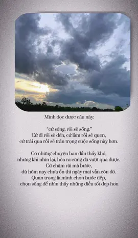Mình đọc được câu này:  “cứ sống, rồi sẽ sống.”  Cứ đi rồi sẽ đến, cứ làm rồi sẽ quen,  cứ trải qua rồi sẽ trân trọng cuộc sống này hơn.  Có những chuyện ban đầu thấy khó,  nhưng khi nhìn lại, hóa ra cũng đã vượt qua được.  Cứ chậm rãi mà bước,  dù hôm nay chưa ổn thì ngày mai vẫn còn đó.  Quan trọng là mình chọn bước tiếp,  chọn sống để nhìn thấy những điều tốt đẹp hơn