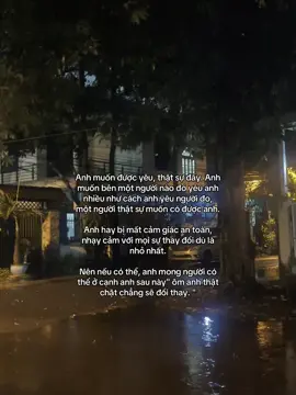 Anh muốn được yêu, thật sự đấy. Anh muốn bên một người nào đó yêu anh nhiều như cách anh yêu người đo, một người thật sự muốn có được anh. Anh hay bị mất cảm giác an toàn, nhạy cảm với mọi sự thay đổi dù là nhỏ nhất. Nên nếu có thể, anh mong người có thể ở cạnh anh sau này