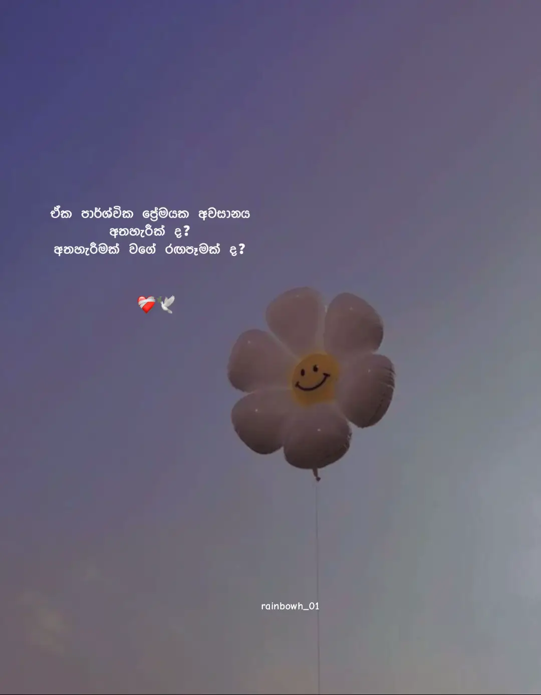 මේ ඒක පාර්ශ්වික ආදරයේ අවසානය අත්හැරීමක්ද? අත්හැරීමක් වගේ රඟපෑමක්ද? රඟපෑමක්..🙂❤️‍🩹 මෙච්චර ආදරය කරලා අතහරින්නේ කොහොමද..? මන් ඒ ඇස් වලට හරි ආදරෙයි.. ඒ කෝපි පාට ඇස් දෙක හිනාවෙන් පිරෙන කොට හරි ලස්සනයි... 