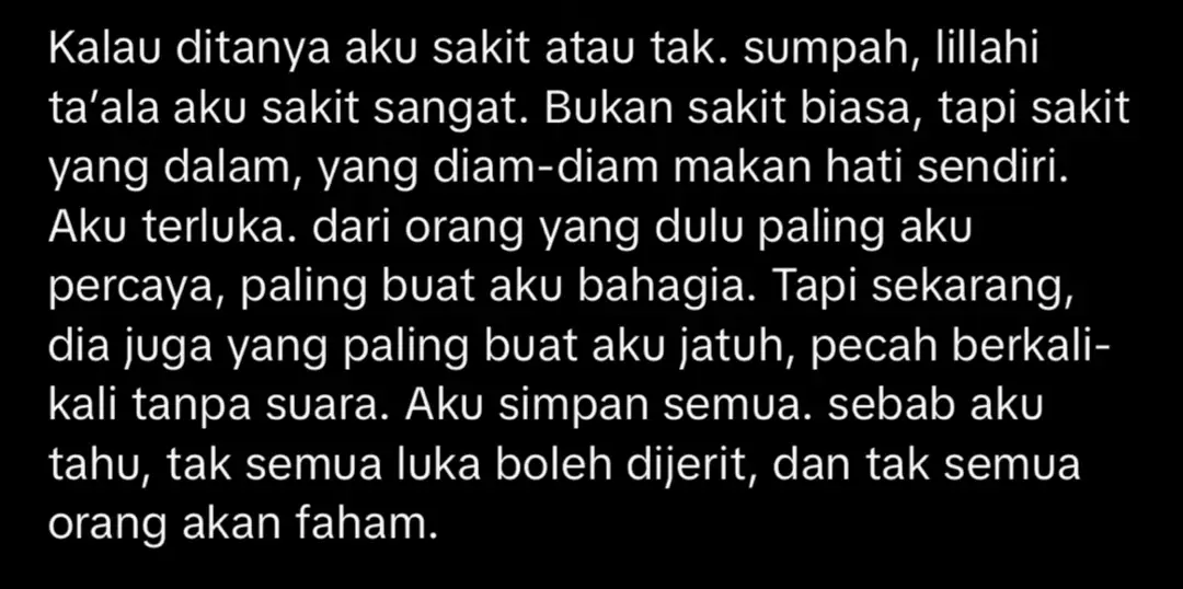 Aku tidak dendam yaAllah, tapi aku mohon izinkanlah setiap tetesan air mataku ini menjadi doaku yang tidak bisa kusebut, dan jadikan lah setiap rasa sakitku adalah karmanya, buatlah dirinya selalu terbayang bayang rasa bersalah atas perbuatannya kepadaku panjangkan lah umurnya di dunia ini agar dia bisa merasakan balasan yang selama ini aku nantikan yang jauh lebih sakit dari apa yang telah dia berikan kepadaku