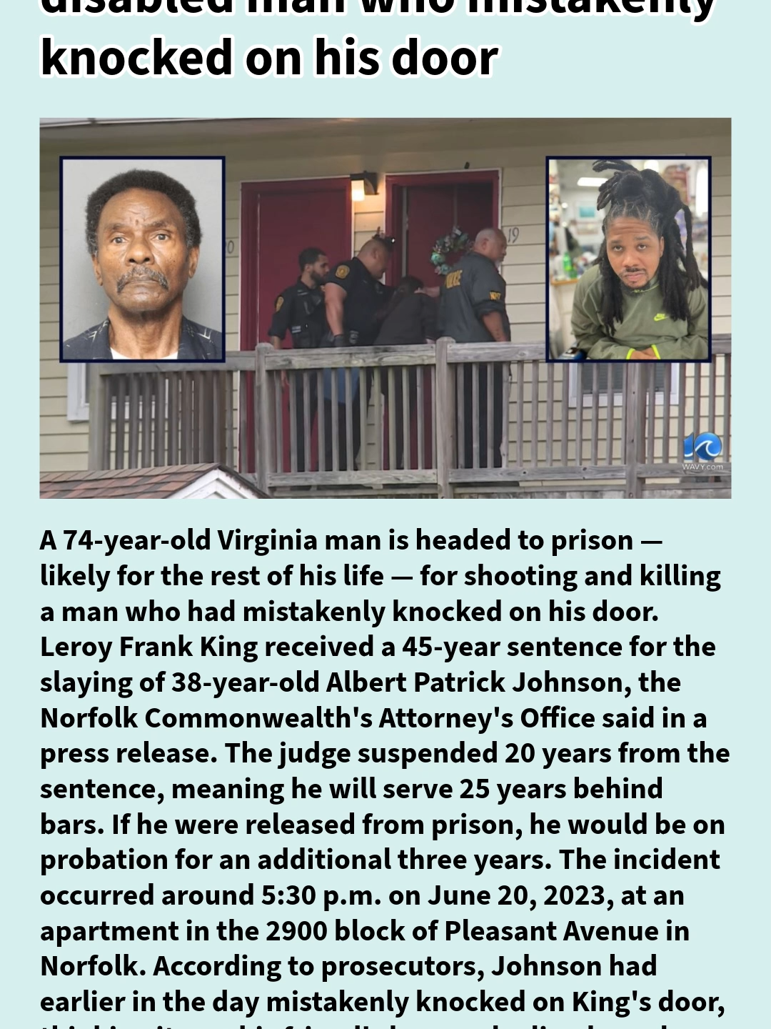 A 74-year-old Virginia man is headed to prison — likely for the rest of his life — for shooting and killing a man who had mistakenly knocked on his door. Leroy Frank King received a 45-year sentence for the slaying of 38-year-old Albert Patrick Johnson, the Norfolk Commonwealth's Attorney's Office said in a press release. The judge suspended 20 years from the sentence, meaning he will serve 25 years behind bars. If he were released from prison, he would be on probation for an additional three years. The incident occurred around 5:30 p.m. on June 20, 2023, at an apartment in the 2900 block of Pleasant Avenue in Norfolk. According to prosecutors, Johnson had earlier in the day mistakenly knocked on King's door, thinking it was his friend's home who lived nearby. When Johnson again knocked on the door, King grabbed a gun before coming outside, where he shot the victim in the neck and torso. Medics pronounced King dead on scene. This wasn't the first time King used a gun to shoot someone. He was previously convicted in a 2003 nonfatal shooting of a neighbor, per prosecutors. In April, a jury found King guilty of second-degree murder and using a firearm in the commission of murder. Despite the verdict, King at sentencing earlier this month continued to deny his guilt, claiming he was 