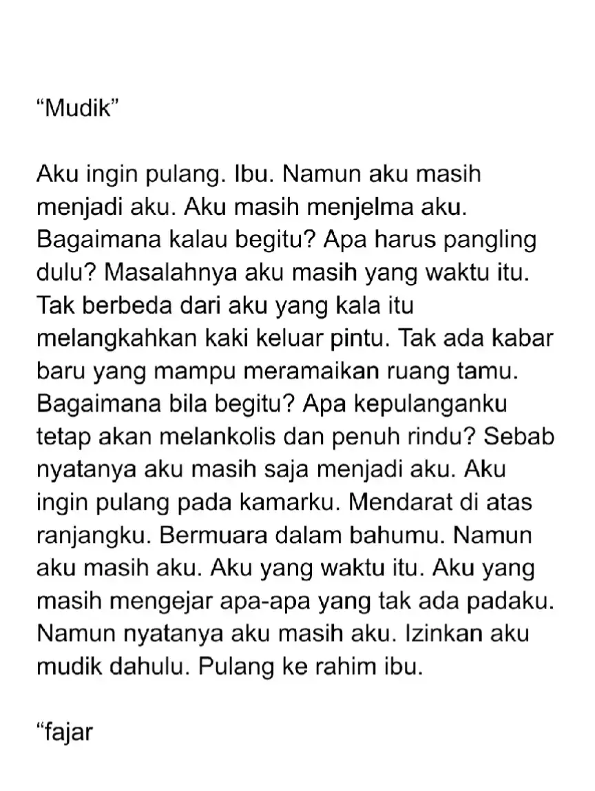 Sama seperti kebanyakan orang, aku ingin pulang dengan membawa oleh-oleh seperangkat kabar baik. Biar pada akhirnya aku buka satu demi satu, lalu aku sajikan padamu. Namun bagaimana bila yang mampu aku kemas dalam ransel hanyalah angan-angan yang belum kesampaian. Segala maksud yang belum kejadian. Apa pulang itu tetap seru dan semarak, Ibu?  #puisi #poem #sajak #ibu #mudik 