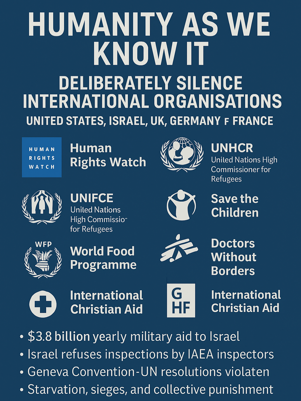 🛑 HUMANITY AS WE KNOW IT IS UNDER ATTACK 🛑 The governments of the USA, Israel, UK, Germany, and France are not only complicit in war crimes — they are actively silencing international humanitarian organisations that expose the truth. 📛 Human Rights Watch 👶 UNICEF 🏥 Doctors Without Borders 🍞 World Food Programme 🧒 Save the Children 🏳️ UNHCR / UNIFIL / UN Security Council ✝️ International Christian Aid 🚨 International Rescue / GHF Gaza Humanitarian Foundation ❌ Deliberately ignored by mainstream media. ❌ Blocked from conflict zones. ❌ Stripped of funding or labelled “biased.” ❌ Reports buried, distorted, or dismissed. Meanwhile: 💰 $3.8 Billion/year in US military aid to Israel 🛑 UN inspectors barred from Israeli nuclear facilities 📜 Geneva Convention and UN Resolutions violated without consequence 📉 Starvation, sieges, and collective punishment continue This is not neutrality — this is deliberate cover-up. ⚠️ If Israel can defy international law with impunity, what message does that send the world? 📢 We must hold our own governments accountable. ✊ Divest. Protest. Boycott. Speak. Share. This is not about religion or borders. It’s about saving what’s left of our humanity. 🕊️ The world must unite behind truth. Not just for Palestine. But for every future victim of unchecked power. #HumanityAsWeKnowIt #FreePalestine #ExposeTheTruth #UNSilenced #SaveTheChildren #WarCrimes #Genocide #EndTheOccupation #IndependentMedia #TruthOverPropaganda #IAEA #UNICEF #DoctorsWithoutBorders #NoMoreSilence #GazaCrisis #EndApartheid #Boycott #HoldThemAccountable #fyp
