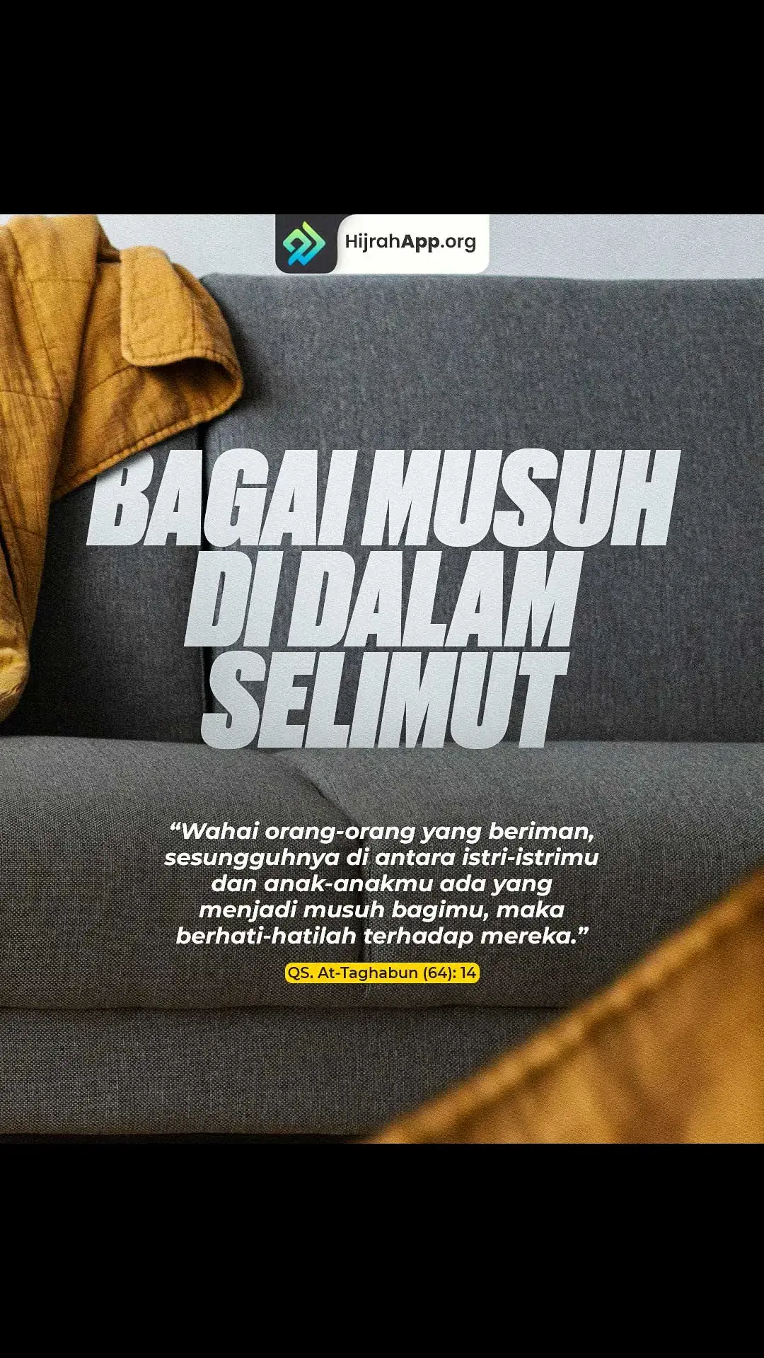 “Bagai musuh dalam selimut” adalah sebuah peribahasa yang memiliki makna: orang dekat yang berkhianat diam-diam. Musuh yang berasal dari kalangannya sendiri. Musuh dekat yang dapat membuat celaka. Jadi, musuh kita, bisa jadi adalah orang yang terdekat dgn kita! Hal itu telah diingatkan Allah Jalla wa ‘ala dalam firman-Nya, يَا أَيُّهَا الَّذِينَ آَمَنُوا إِنَّ مِنْ أَزْوَاجِكُمْ وَأَوْلَادِكُمْ عَدُوًّا لَكُمْ فَاحْذَرُوهُمْ “Wahai orang-orang yang beriman, sesungguhnya diantara istri-istrimu dan anak-anakmu ada yang menjadi musuh bagimu, maka berhati-hatilah terhadap mereka”. QS. At-Taghabun (64): 14. Istri dan anak yang merupakan musuh kita adalah mereka yang menghalangi kita dari jalan Allah dan melemahkan semangat dalam beribadah. Maka berhati-hatilah untuk mengikuti arahan mereka! Demikian penafsiran yang disampaikan Imam ath-Thabary. Manusia bertabiat mencintai anak dan istri. Maka Allah menasehati para hamba-Nya agar jangan sampai kecintaan tersebut berakibat terseret mengikuti keinginan-keinginan merekayang menyimpang dari agama. Manakala Anda akan berzakat, lalu istri menyampaikan seribu satu alasan; ingin beli kulkas baru lah, anak minta uang jajan lebih lah, perlu beli televisi yang lebih besar lah. Berhati-hatilah, istri Anda sedang terjangkiti virus musuh. Manakala Anda membangunkan anak untuk berangkat shalat Shubuh di masjid, kemudian istri menghalangi dgn alasan kasihan masih ngantuk; maka berhati-hatilah, itu merupakan salah satu indikasi adanya sifat musuh dlm diri istri. Manakala Anda ingin berpegang dgn prinsip akidah dan sunnah, lalu istri berargumen, “Janganlah pak, ‘ntar kita jadi bahan omongan tetangga”, berhati-hatilah, itu pertanda istri berpeluang untuk menjadi musuh. Adapun istri yang merupakan teman setia Anda adalah: istriyang membangunkan Anda manakala suara adzan dikumandangkan, saat Anda masih tertidur lelap.