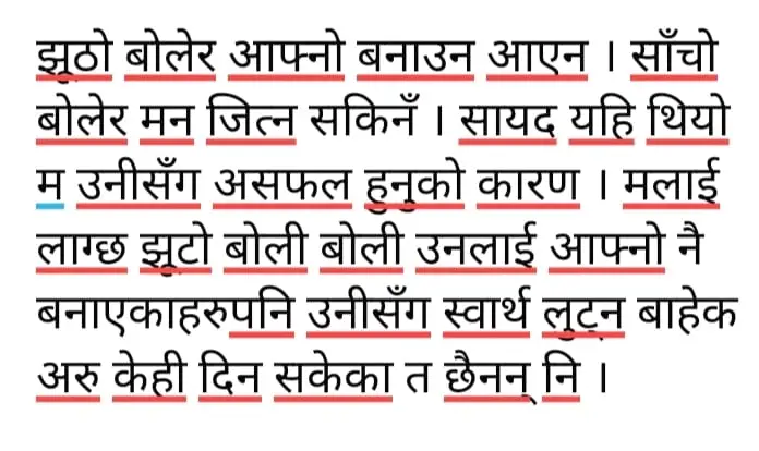 झूठो बोलेर  आफ्नो बनाउन आएन साँचो बोलेर  उनको मन  जित्न सकिएन  सायद  यहि थियो उनीसँग  असफल हुनुको कारण  लाग्छ  झूटो बोली बोली  उनलाई आफ्नो  बनाएकाहरु पनि  उनीसँग स्वार्थ लुट्न बाहेक अरु केही दिन  सकेका त छैनन् नि  सत्यलाई  चिन्न नसक्दा र झूटोलाई  सत्य मानिरहँदा के थाहा कतिलाई उनले सत्य मानिरहनु पर्ने हो ?