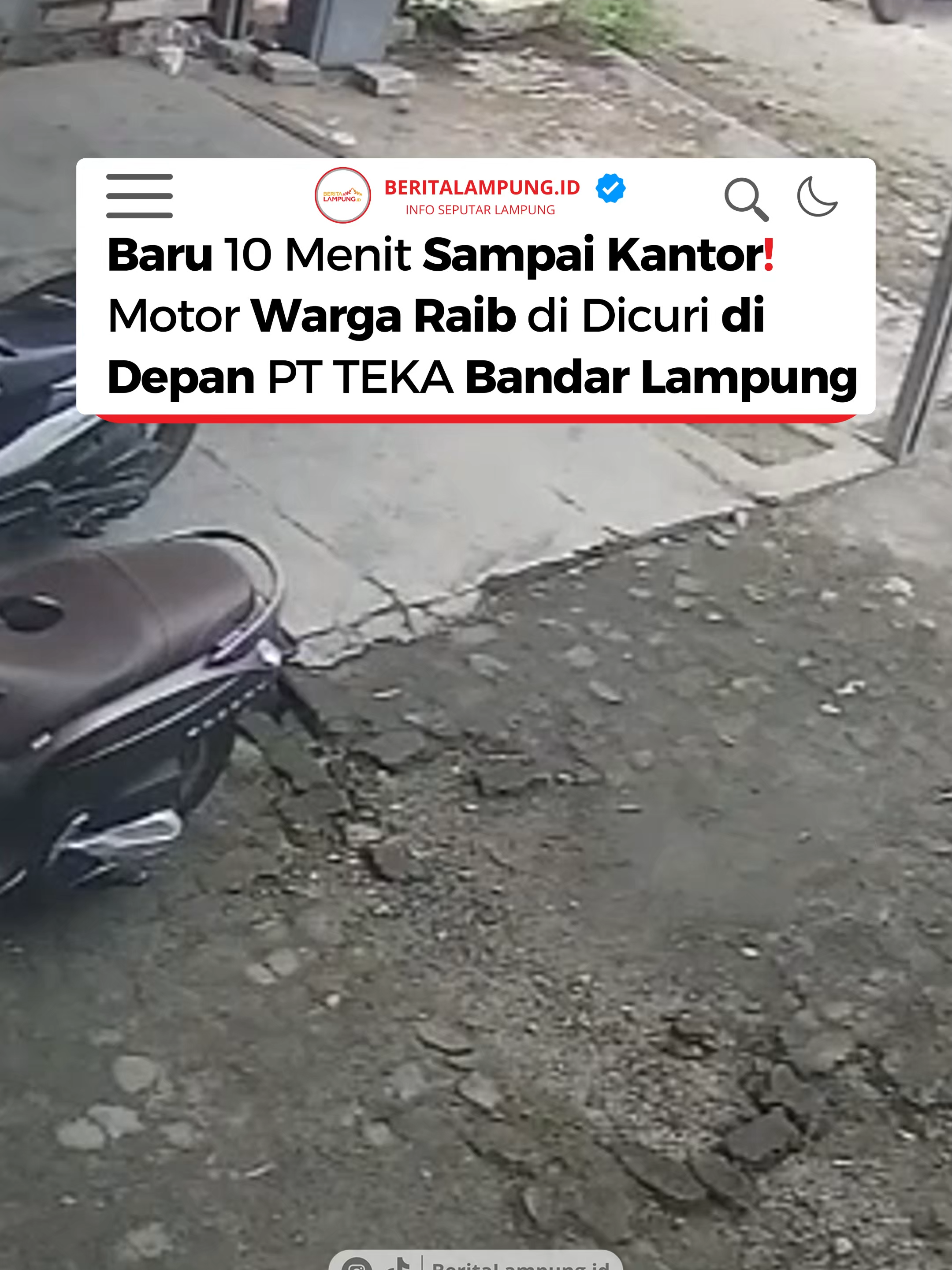 ⏩(Balam) - Aksi pencurian sepeda motor terjadi di kawasan Gang PU, tepatnya di sekitar Kantor PT TEKA, Seberang PIKO Carwash, Kedaton, Bandar Lampung, pada Jumat (2/8) pagi. Kejadian berlangsung cepat dan mengejutkan saat aktivitas perkantoran baru saja dimulai. . . Salah seorang pegawai, yang enggan disebutkan namanya, mengungkapkan bahwa dirinya baru tiba di kantor sekitar pukul 08.45 WIB. Hanya beberapa menit kemudian, seorang satpam dari perumahan sebelah datang dan memberitahukan bahwa ada motor yang melaju kencang secara mencurigakan di depan gerbang. . . 