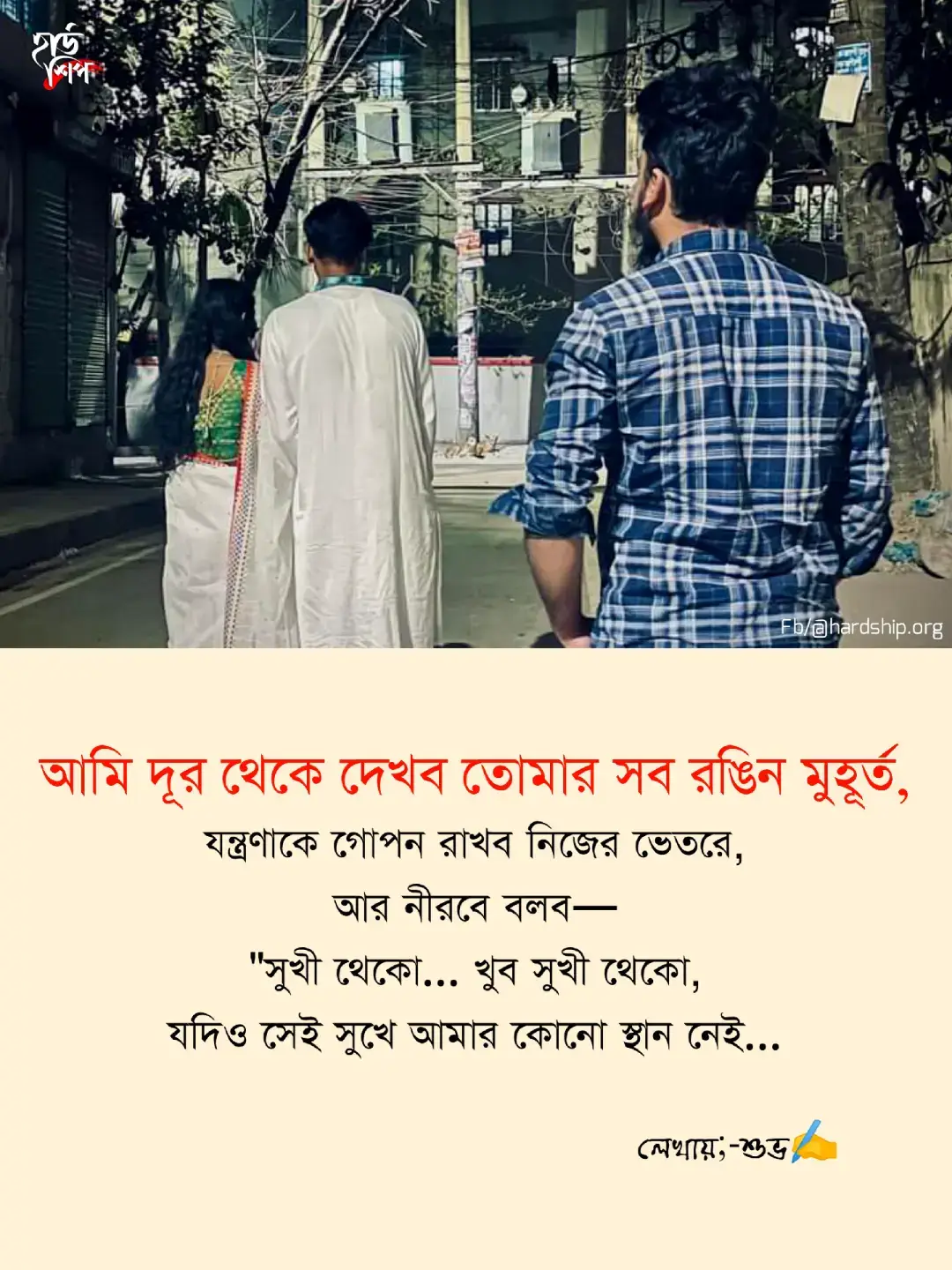 আমার হওনি তো কি হয়েছে, হয়তো ভাগ্যের পাতায় নাম ছিল না পাশাপাশি, তবু মনে রেখো— তোমার জন্য আমার দোয়া চিরকাল অটুট থাকবে। যার হাত ধরেছো, সে হাতেই থাকুক তোমার সব নিরাপত্তা, যে চোখে তাকাও, সেখানে থাকুক ভালোবাসার পূর্ণতা। আমার প্রার্থনা— তুমি যেন কোনোদিন একা না হও, তোমার হাসি যেন ম্লান না হয়, তোমার আকাশে যেন সবসময় সূর্যের আলো থাকে। আমি দূর থেকে দেখব তোমার সব রঙিন মুহূর্ত, যন্ত্রণাকে গোপন রাখব নিজের ভেতরে, আর নীরবে বলব— 