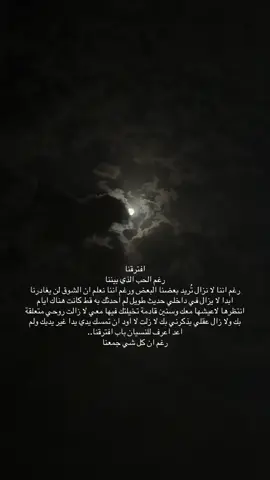 #افترقنا رغم الحب الذي بيننا رغم اننا لا نزال تُريد بعضنا البعض ورغم اننا نعلم ان الشوق لن يغادرنا ابدا لا يزال في داخلي حديث طويل لم احدثك به قط كانت هناك ايام انتظرها لاعيشها معك وسنين قادمة تخيلتك فيها معي لا زالت روحي متعلقة بك ولا زال عقلي يذكرني بك لا زلت لا اود ان تمسك يدي يدا غير يديك ولم اعد اعرف للنسيان باب افترقنا.. رغم ان كل شي جمعنا##قمر #تصويري📸 