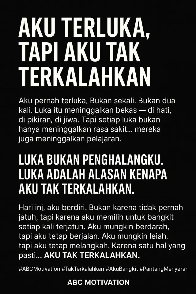 1. Opening - Akui Luka, Bangun Kekuatan Aku pernah terluka. Bukan sekali. Bukan dua kali. Luka itu meninggalkan bekas di hati, di pikiran, di jiwa. Tapi setiap luka bukan hanya meninggalkan rasa sakit... mereka meninggalkan pelajaran. 2. Inti Pesan - Luka Bukan Alasan Menyerah Orang mengira luka itu melemahkan. Tapi sebenarnya... luka itu menempa. Setiap pengkhianatan mengajarkanku untuk lebih bijak. Setiap kegagalan melatihku untuk lebih tangguh. Setiap kehilangan membentukku menjadi lebih kuat. Luka bukan penghalangku. Luka adalah alasan kenapa aku tak terkalahkan. 3. Klimaks - Deklarasi Diri Hari ini, aku berdiri. Bukan karena tidak pernah jatuh, tapi karena aku memilih untuk bangkit setiap kali terjatuh. Aku mungkin berdarah, tapi aku tetap berjalan. Aku mungkin lelah, tapi aku tetap melangkah. Karena satu hal yang pasti... Aku tak terkalahkan. #ABCMotivation #TakTerkalahkan #AkuBangkit #Pantang Menyerah #FighterMindset #MentalJuara #BangkitLebihKuat #UnstoppableVibes #BuktikanKamuBisa #BangkitDariLuka