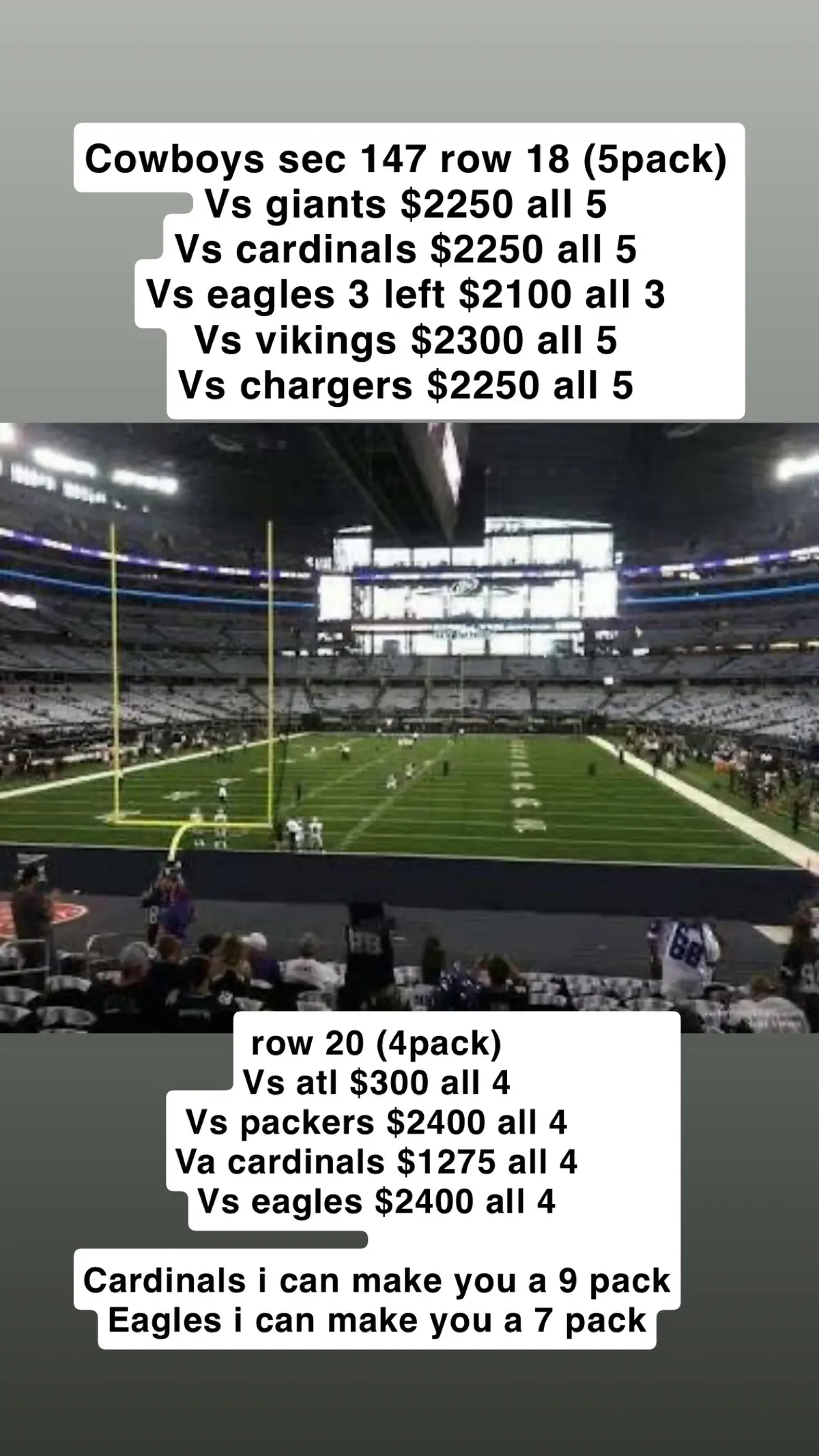 Cowboys sec 147 row 18 (5pack)  Vs giants $2250 all 5  Vs cardinals $2250 all 5  Vs eagles 3 left $2100 all 3  Vs vikings $2300 all 5  Vs chargers $2250 all 5  row 20 (4pack)  Vs atl $300 all 4 Vs packers $2400 all 4 Va cardinals $1275 all 4  Vs eagles $2400 all 4 Cardinals i can make you a 9 pack Eagles i can make you a 7 pack