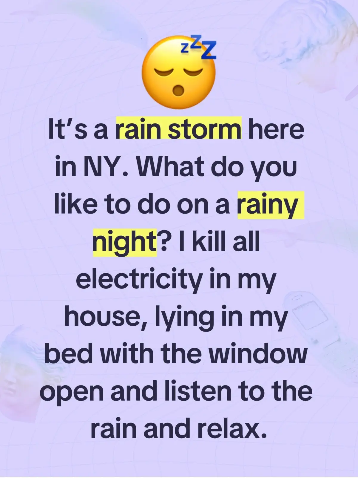 I like to kill all electricity in my house, lying in my bed with the window open and let the sounds of the rain relax my mind.