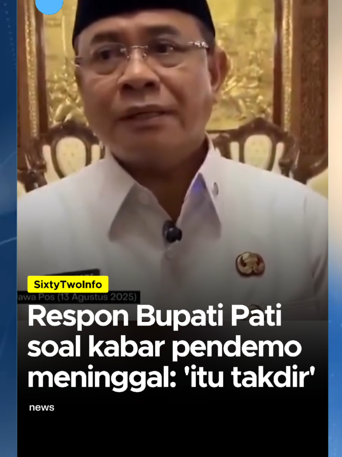 Aksi demo yang berlangsung di Pati, Jawa Tengah (Jateng) hari ini ricuh. Tidak hanya korban luka, sempat tersiar kabar ada korban meninggal dunia dalam demonstrasi yang diikuti ribuan orang tersebut. Atas kabar itu, Bupati Pati Sudewi memberikan tanggapan singkat. Dia menyebut jika memang ada korban meninggal dunia itu sudah menjadi takdir. ”Itu takdir, kami tidak bisa berbuat apa-apa,” ungkap Sudewo saat ditanyai oleh awak media, Rabu (13/8). Informasi korban meninggal dunia dalam aksi demo di Pati sudah ditelusuri oleh aparat kepolisian dari Polda Jateng dan jajaran. Hasilnya, sampai sore tadi mereka memastikan tidak ada korban jiwa dalam unjuk rasa yang berlangsung hari ini. Namun, polisi mengakui ada banyak korban luka berjatuhan. Termasuk diantaranya aparat kepolisian