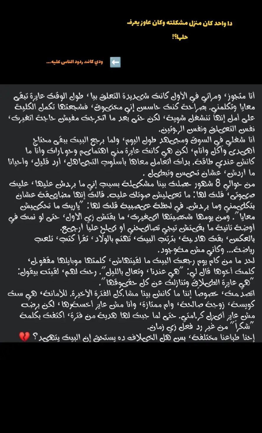 رأي انه يستاهل ويستاهل اكتر من كده بكتير واي راجل بيعمل كده لمجرد انه ضامن وجود انسانه فحياته بتحبه بتهتم بيه بتخاف عليه فبيتمرع بقا بيقول طب ما انا اعمل ال انا عاوزه طلاما كده كده هلف لفتي وارجع الاقيها موجوده اصل انا م فاهمه ليه حد ممكن يعمل فحد بيحبه كده والحب عمره مكان خنقه بالعكس انا بهتم بيك بتلزق فيك بزن عليك دا كله عشان بحبك عشان عاوزه اخفف عليك تعب اليوم وقرف الشغل استني منك كلمه بس حلوه اصل انا متجوزاك عشان بنحب بعض بنشارك حياتنا سوا الوحش قبل الحلو م عشان تشوف ان حبي ليك واهتمامي بيك خنقه م عشان تقولي انا راجع من الشغل تعبان وهنام طب وانا؟؟  انا لازمتي اي فحياتك؟؟  اطبخ واغسل واكنس واربي العيال وبس طب وانت فين فكل ده؟؟  فين دورك كزوج واب فكل ده؟؟  محدش يقولي بيشتغل عشان يجيب فلوس وتعرفو تعيشو..  الحياه م اكل وشرب بس يجماعة يفرحتي ما انا كنت باكل وبشرب فبيت اهلي ومن غير معمل ربع المجهود ال بعمله فبيت جوزي!   ب اختصار الست مننا مبتبقاش مستنيه اي حاجه من الراجل قد كلمه حلوه منه تفرحها وانه يهتم بيها ويحسسها انها حاجه كبيره اوي عنده يحسسها انه يومه مبيكلمش غير بوجودها يحكيلها تفاصيله يحسسها انها سند ليه يحسسها فعلا انو بيحبها م مجرد كلام وخلاص..  م يشوف ان كل ده كلام فاضي ووجع دماغ وزهق اصل انت كراجل هتتجاهل الست ال معاك او هتتعامل معاها ب اسلوب م گويس او تمارس عليها الصمت العقابي ف انت كده بتهد حياتك ب ايدك معلش متبقاش بتتجاهلني وبتحسسني اني تقيله عليك او م فارقه معاك وتستنا مني رد فعل كويس بالعكس هقعد مع نفسي بليل افكر ليه وعشان اي وعملت اي لكل دا هبدأ انسحب واحده واحده هبدأ  محسش بوجودك نهائي اساسا م هيفرق معايا اي حاجه تخصك حتي لو ساكنين تحت سقف بيت واحد اصل انت ال عودتني ع كده عودتني اتأقلم ع غيابك عودتني ع اني مسالش مالك عملت اي يومك ماشي ازاي عودتني ع اني مقعدش ازن ع دماغك وافضل ارغي فبالتالي هطلب اني انسحب من حياتك نهائي هو م دا ال انت كنت عاوزه ومحتاجه!  م انت ال كنت عاوز الهدوء واني مبقاش كاتمه ع نفسك حققتلك ال انت عاوزه راجع معترض وندمان لي بقا؟؟  راجع بتسال تعمل اي لي؟؟  هو م انت ال خربت بيتك ب ايدك؟؟؟  حقيقي اي راجل بيعمل كده ف يستاهل اي حاجه تجراله..  انتو بقا رايكو اي!!!!.. 