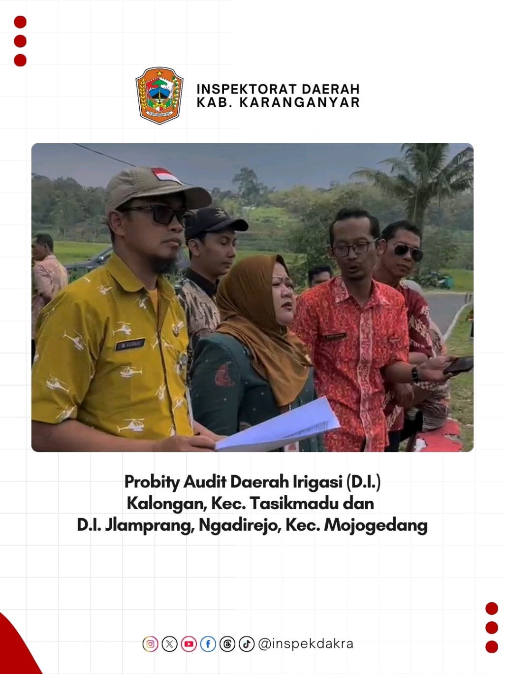 Probity Audit Daerah Irigasi Selasa, 19 Agustus 2025 Inspektorat Daerah Kabupaten Karanganyar melaksanakan Probity Audit Daerah Irigasi (D.I.) Kalongan, Kec. Tasikmadu dan D.I. Jlamprang,  Ngadirejo, Kec. Mojogedang. Probity audit difokuskan pada aspek kepatuhan prosedur, akurasi dokumen, serta kesesuaian antara rencana dengan realisasi pekerjaan di lapangan. Melalui pengawasan ini, diharapkan pembangunan infrastruktur irigasi dapat terlaksana baik serta memberikan manfaat optimal bagi masyarakat sekitar. Ikuti akun resmi kami: Media Sosial: inspekdakra Website: inspektorat.karanganyarkab.go.id #ProbityAudit #Kabupatenkaranganyar #ASNberAKHLAK #BanggaMelayaniBangsa