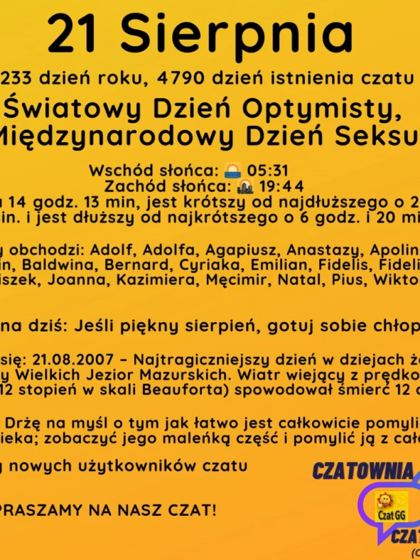 21 Sierpnia 233 dzień roku, 4790 dzień istnienia czatu Światowy Dzień Optymisty, Międzynarodowy Dzień Seksu Wschód słońca: 🌅 05:31       Zachód słońca: 🌇 19:44 Dzień trwa 14 godz. 13 min, jest krótszy od najdłuższego o 2 godz. i 22 min. i jest dłuższy od najkrótszego o 6 godz. i 20 min Imieniny obchodzi: Adolf, Adolfa, Agapiusz, Anastazy, Apolinaria, Baldwin, Baldwina, Bernard, Cyriaka, Emilian, Fidelis, Fidelisa, Franciszek, Joanna, Kazimiera, Męcimir, Natal, Pius, Wiktoria Przysłowie na dziś: Jeśli piękny sierpień, gotuj sobie chłopku kieszeń Wydarzyło się: 21.08.2007 – Najtragiczniejszy dzień w dziejach żeglugi na wodach Krainy Wielkich Jezior Mazurskich. Wiatr wiejący z prędkością ok. 130 km/h (12 stopień w skali Beauforta) spowodował śmierć 12 osób. Cytat dnia: Drżę na myśl o tym jak łatwo jest całkowicie pomylić się co do człowieka; zobaczyć jego maleńką część i pomylić ją z całością Witamy nowych użytkowników czatu ZAPRASZAMY NA NASZ CZAT!