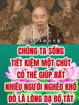 CHÚNG TA SỐNG TIẾT KIỆM MỘT CHÚT CÓ THỂ GIÚP RẤT NHIỀU NGƯỜI NGHÈO KHỔ ĐÓ LÀ LÒNG DẠ BỒ TÁT Trước lúc ra đi, Thích Ca Mâu Ni Phật đã dạy chúng ta hai câu, Ngài bảo tất cả các đệ tử: “Lấy giới làm thầy, lấy khổ làm thầy”. Hiện thời, cuộc sống vật chất rất phong phú, chúng ta có cần truy cầu hay chăng? Chẳng cần, cuộc sống khổ sở một chút sẽ tốt hơn! Nếu có dư dả, hãy giúp đỡ kẻ nghèo khổ nhiều hơn một chút. Chúng ta sống tiết kiệm một chút sẽ có thể giúp rất nhiều người nghèo khổ, đó là lòng dạ Bồ Tát. Như trong Liễu Phàm Tứ Huấn có kể, vợ tiên sinh Viên Liễu Phàm vào mùa Đông may áo bông cho con, dùng loại bông vải thông thường. Tiên sinh Liễu Phàm thấy vậy, hỏi: “Trong nhà ty miên[1] rất nhiều, sao nàng lại dùng bông vải?” Bà ta nói: “Ty miên đắt tiền, bông vải rẻ hơn, thiếp đem ty miên bán đi, mua nhiều bông vải, may nhiều bộ quần áo, con cái có áo mặc, mà những người nghèo cũng được mặc”. Tiên sinh Liễu Phàm nghe nói rất hoan hỷ, con cái thật có phước. Phước do đâu mà có? Người bị thua thiệt bèn có phước, kẻ chịu khổ bèn có phước. Ý nghĩa ấy rất sâu, đó là chân lý! Vì thế, tuy khoa học kỹ thuật hiện thời phát triển, thứ gì cũng đều thuận tiện, nhất định phải biết tiết kiệm tài nguyên. Phải biết tiết kiệm, chớ nên lãng phí, lãng phí sẽ có tội lỗi! Thứ gì cũng phải ăn hết, chẳng thể ăn chớ nên vứt bỏ, hễ vứt bỏ sẽ mắc tội. Vì sao? Phải nghĩ, thứ này ăn không ngon, nhưng trong thế gian hiện thời vẫn còn rất nhiều người đang lâm vào tình cảnh đói khát, chẳng có gì để ăn. Nếu họ gặp được thứ ấy, sẽ [coi như] của báu, mà chúng ta còn chê ỏng chê eo, chê ỏng chê eo là tạo nghiệp! Chớ nên có phân biệt, đừng nên có chấp trước, nhất định phải biết tiết kiệm, thường có chủ tâm giúp đỡ người khác, đó là điều tốt đẹp. Người thật sự tu hành, có đức hạnh, ở nơi nào, nơi ấy có thiên long thiện thần gia hộ, ít tai nạn. Người thật sự có đức hạnh có thể làm được, chúng ta có thể phát tâm ấy hay không? Làm một người thật sự có đức hạnh hay không? Phải biết thánh hiền là do con người tu thành, Phật, Bồ Tát cũng do con người tu thành. Người ta có thể thành thánh, thành hiền, thành Phật, thành Bồ Tát, vì sao ta chẳng làm được? Vì sao người khác làm được? Họ buông xuống vạn duyên nên làm được, vì sao ta chẳng buông xuống được? Hễ buông xuống liền làm được. Buông xuống không được, còn có tham, sân, si, mạn, tức là phàm phu. Buông tham, sân, si, mạn xuống, trước hết phải buông xuống từ đối tượng, tức là buông tài, sắc, danh vọng, ăn uống, ngủ nghỉ xuống. Nhục thân của chúng ta ở trong thế gian này chẳng thể không có những thứ ấy, nhưng vừa phải là được rồi, chớ nên có tâm tham. Vì thế, “tri chỉ” (biết ngừng đúng mức) sẽ gần với đạo! Quý vị thấy Phật, Bồ Tát, từ trong kinh này chúng ta đã đọc thấy, trước khi thành Phật, Bồ Tát dưỡng đạo tại Đâu Suất nội viện, dưỡng gì? Dưỡng “tri chỉ”. Đâu Suất có nghĩa là Tri Túc, Đâu Suất Thiên là Tri Túc Thiên. Chúng ta đối với hết thảy đều biết đủ, trong tương lai sẽ sanh về Đâu Suất Thiên. Kẻ chẳng biết đủ, sẽ chẳng thể sanh lên cõi trời ấy! Điều này cho chúng ta biết: Thật sự tri chỉ, một trăm phần trăm tri chỉ, người ấy bèn thành Phật. Cổ đại đức Trung Quốc thường nói: “Tri túc thường lạc” (biết đủ thường vui), đó là thật. Người ấy chẳng có ưu lự, rất vui sướng, được một chút đã rất thỏa ý, chẳng còn mong mỏi nữa! TRÍCH TỪ BÀI GIẢNG TỊNH ĐỘ ĐẠI KINH GIẢI DIỄN NGHĨA(TẬP 112)