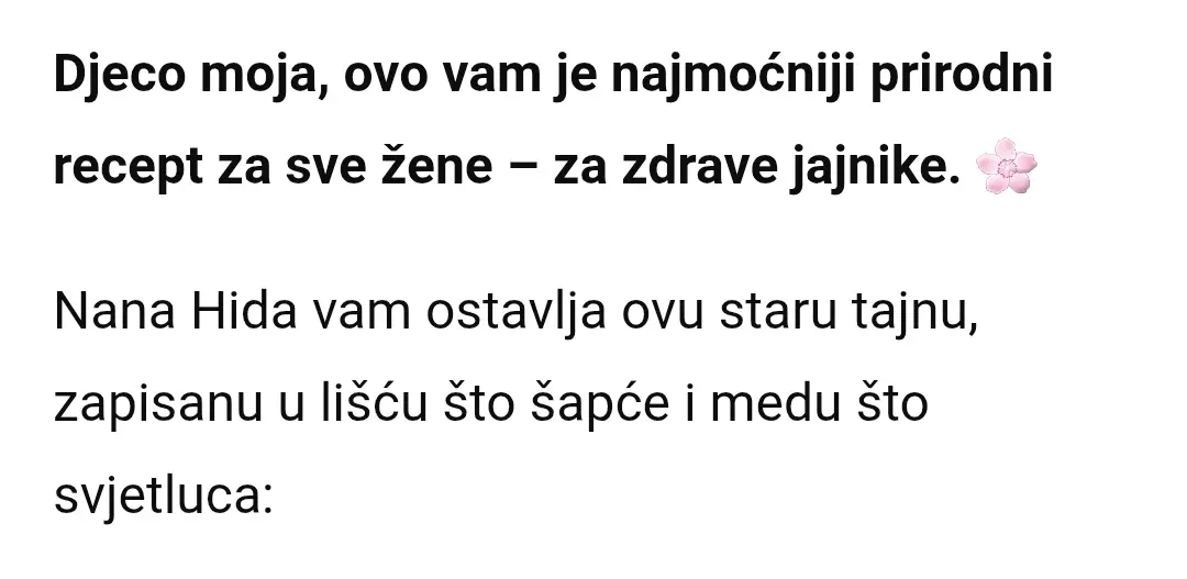 Djeco moja, ovo vam je najmoćniji prirodni recept za sve žene – za zdrave jajnike. 🌸 Nana Hida vam šapće staru tajnu: Uberite svježe listove čuvarkuće, one debele i hladne, što čuvaju kuću od groma i dušu od tuge. Isjeckajte ih sitno kao da pravite lijek za srce, a zatim pomiješajte sa domaćim medom, kašiku po kašiku. 🍯🌿 Uzimajte po jednu malu kašičicu svako jutro, na prazan stomak – neka vam to bude eliksir snage i čistoće. Držite ga u tegli zatvorenog i u fižideru, da ne pobjegne. Čuvarkuća hladi upale i čisti tijelo, a med hrani i daje životnu snagu. Ženi će ovaj dar prirode biti štit i melem, da joj jajnici budu zdravi, a tijelo snažno i blagoslovljeno. 🌙✨ Kome je ovaj recept od čuvarkuće i meda posebno koristan: 🌸 Ženama koje žele očuvati zdravlje jajnika. 🌸 Ženama sa neregularnim ciklusima. 🌸 Onima koje imaju upale i ciste na jajnicima. 🌸 Ženama u periodu prirodnog oporavka nakon ginekoloških problema. 🌸 Onima koje žele ojačati maternicu i ženske organe prirodnim putem. 🌸 Ženama koje žele očistiti organizam i ojačati imunitet. Voli vas vaša nana Hida 💚🍀