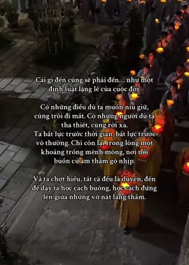 Cái gì đến cũng sẽ phải đến… như một định luật lặng lẽ của cuộc đời. Có những điều dù ta muốn níu giữ, cũng trôi đi mất. Có những người dù ta tha thiết, cũng rời xa. Ta bất lực trước thời gian, bất lực trước vô thường. Chỉ còn lại trong lòng một khoảng trống mênh mông, nơi nỗi buồn cứ âm thầm gõ nhịp. Và ta chợt hiểu, tất cả đều là duyên, đến để dạy ta học cách buông, học cách đứng lên giữa những vỡ nát lặng thầm. #phatphap #nammoadidaphat #xhtiktok #dongluc #viraltiktok #daophat #binhyen 