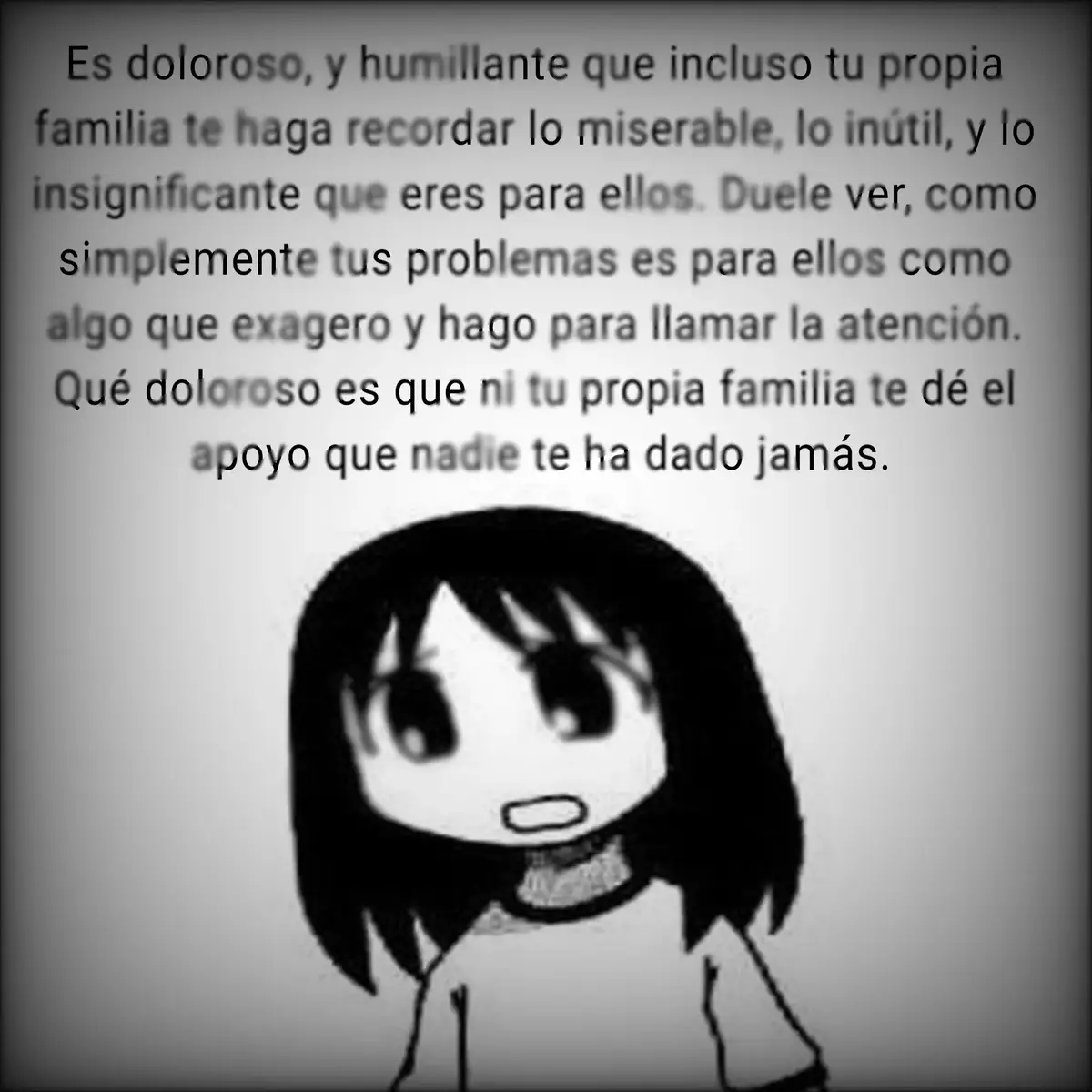 No puedo creer que los tenga que llamar familia, que tenga que vivir con ellos todos los días y seguir aguantando sus humillaciones y maltratos. Los detesto demasiado, por qué simplemente ustedes no pueden ser diferente a los demás? Por qué siempre tengo que recibir humillaciones de parte suya? Por qué yo? Siempre tengo que ser la presa de ustedes, el blanco de burlas y el hazmerreir. Pensé que me tomarían más en serio al saber por todo lo que estoy pasando y cuánto daño he tenido a lo largo de mi vida. Ahora toman mis propios problemas como burlas, como exageraciones, como algo no importante. En verdad eso es familia? Eso es ser alguien bueno? Lo peor es que ni les importa si acabo o no conmigo, y todavía me lo remarcan. Tengo que intentar hacer algo en contra mía para ser alguien importante para ustedes? Tengo que ir hasta el hospital para recibir el amor que jamás me han dado? Por qué siempre tengo que ser yo el que sufre tanto? Por qué desde pequeño me tratan así? Es porque soy como mi papá, ¿verdad? Es porque actuo como él verdad? Qué hice para merecer tanta maldad de ustedes. Prometo que algún día, me alejaré de ustedes por completo, y jamás sabrán de mi existencia. Harél posible, que no recuerden de mí, ni que existí. Haré lo posible para dejar de recibir todas sus burlas, humillaciones, maltratos que me dan todos los días. Simplemente, son mil veces peores que todas las personas que he conocido en mi vida. Serán los responsables de lo que vaya a hacer. #xyzbca #fyp #pinchetiktokponmeenparati #MentalHealth #osaka 