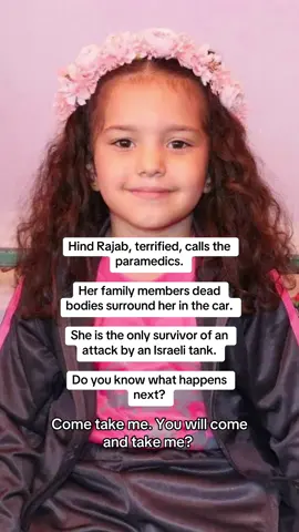 An ambulance was dispatched to rescue her but the Israeli military, which had initially cleared the ambulance to assist, killed the paramedics and Hind. Hind loved to pretend to be a doctor and take care of everyone. She loved school. She was afraid of the dark.  Why is there no justice for Hind? 