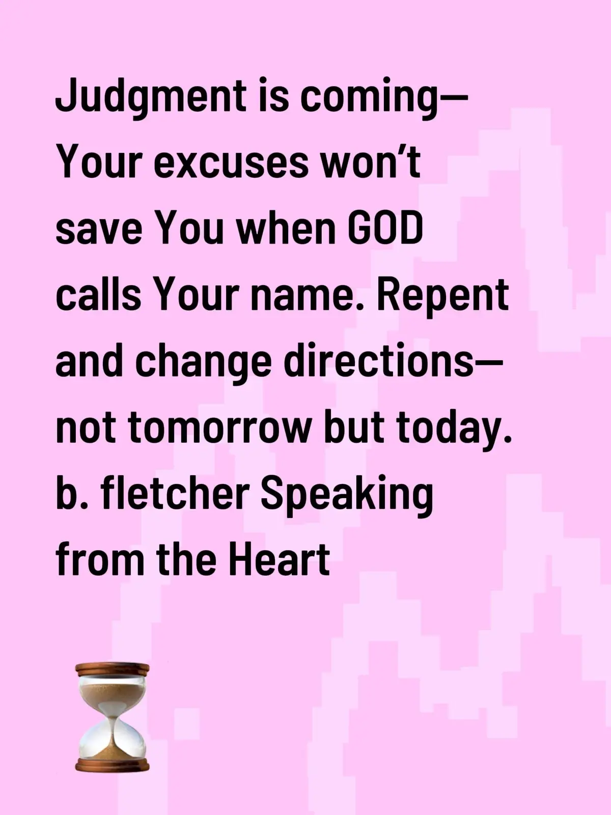 We spend lifetimes drowning in confusion, wasting precious time tied to the wrong things. When will You choose differently? Not just anyone—but GOD above. You’ve tried this and that, yet nothing satisfied Your soul. Be bold. Be wise. Repent before You die. Your days are numbered—I don’t need to tell You why. Never forget: time for You and I is temporary, and that’s a fact. This life is the packing-up place—the getting-ready place.  Speaking from the Heart b. fletcher 