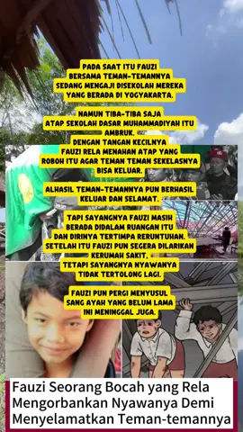 Pada saat itu fauzi bersama teman-temannya sedang mengaji disekolah mereka yang berada di yogyakarta. namun tiba-tiba saja atap sekolah dasar Muhammadiyah itu ambruk. dengan tangan kecilnya fauzi rela menahan atap yang roboh itu agar teman teman sekelasnya bisa keluar. alhasil teman-temannya pun berhasil keluar dan selamat. tapi sayangnya fauzi masih berada didalam ruangan itu dan dirinya tertimpa reruntuhan. setelah itu fauzi pun segera dilarikan kerumah sakit, tetapi sayangnya nyawanya tidak tertolong lagi. fauzi pun pergi menyusul sang ayah yang belum lama ini meninggal juga.
