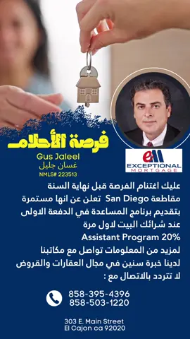 عليك اغتنام الفرصة قبل نهاية السنة مقاطعة San Diego  تعلن عن انها مستمرة بتقديم برنامج المساعدة في الدفعة الاولى عند شرائك البيت لاول مرة 20% Assistant Program لمزيد من المعلومات تواصل مع مكاتبنا  لدينا خبرة سنين في مجال العقارات والقروض لا تتردد بالاتصال مع : Gus Jaleel  غسان جليل 858-395-4395 303 E Main St El Cajon CA 92020 NMLS# 223513