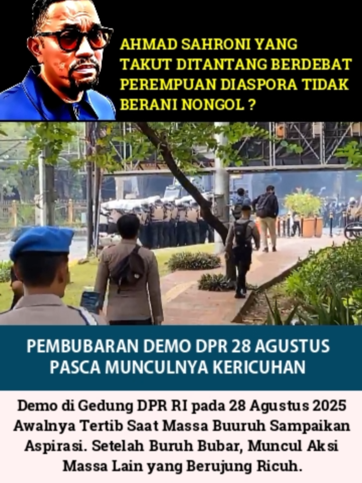 PEMBUBARAN DEMO DPR 28 AGUSTUS 2025: AHMAD SAHRONI TAK BERANI NONGOL? Aksi demo di depan Gedung DPR RI pada 28 Agustus 2025 akhirnya dibubarkan paksa setelah situasi berubah menjadi tidak kondusif dan berujung ricuh.  Awalnya, aksi yang dilakukan oleh massa buruh berlangsung damai dengan tuntutan seperti kenaikan upah minimum 8,5–10%, penghapusan outsourcing, dan reformasi pajak. Namun, setelah massa buruh membubarkan diri sekitar pukul 12.30–14.00 WIB, rombongan massa datang dan melanjutkan aksi menolak kenaikan tunjangan DPR. Anehnya, tak ada anggota DPR yang menerima demostran berdialog. Ahmad Sahroni yang takut ditantang debat perempuan diaspora, juga tak Nampak menerima demonstran.  Situasi jadi memanas ketika massa mulai melemparkan batu, botol, bambu runcing, dan petasan ke arah barikade polisi sekitar pukul 15.10 WIB. Polisi merespons dengan menembakkan gas air mata dan menyemprotkan water cannon untuk memukul mundur massa, yang kemudian berhamburan ke kawasan Senayan, Gelora Bung Karno (GBK), dan Pejompongan. Kericuhan ini juga menyebabkan penutupan ruas Tol Dalam Kota dan gangguan layanan KRL di Stasiun Palmerah.