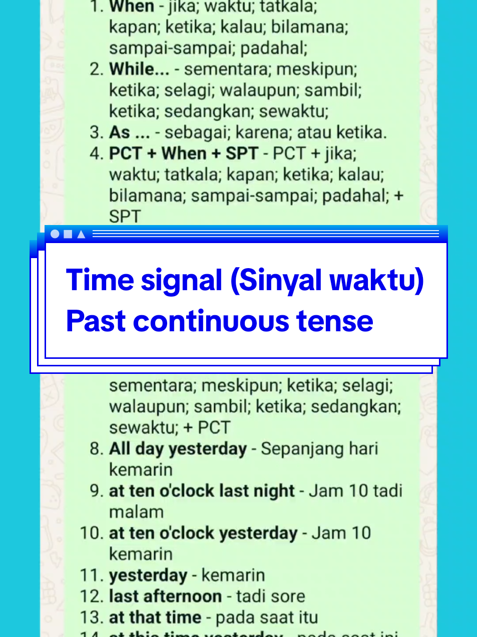 TIME SIGNAL (Sinyal Waktu)  `PAST CONTINUOUS TENSE` 1. *When* - jika; waktu; tatkala; kapan; ketika; kalau; bilamana; sampai-sampai; padahal; 2. *While...* - sementara; meskipun; ketika; selagi; walaupun; sambil; ketika; sedangkan; sewaktu; 3. *As ...* - sebagai; karena; atau ketika.  4. *PCT + When + SPT* - PCT + jika; waktu; tatkala; kapan; ketika; kalau; bilamana; sampai-sampai; padahal; + SPT 5. *SPT+ While + PCT* - SPT + sementara; meskipun; ketika; selagi; walaupun; sambil; ketika; sedangkan; sewaktu; + PCT 6. *SPT + As + PCT* - SPT + sebagai; karena; atau ketika + PCT 7. *PCT + While + PCT* - PCT + sementara; meskipun; ketika; selagi; walaupun; sambil; ketika; sedangkan; sewaktu; + PCT 8. *All day yesterday* - Sepanjang hari kemarin 9. *at ten o'clock last night* - Jam 10 tadi malam 10. *at ten o'clock yesterday* - Jam 10 kemarin 11. *yesterday* - kemarin 12. *last afternoon* - tadi sore 13. *at that time* - pada saat itu 14. *at this time yesterday* - pada saat ini kemarin `Sumre Lestari/Ayu Lestari` #timesignalinenglish #tenses #pastcontinuoustense #vocabularyinenglish #englishlearning 