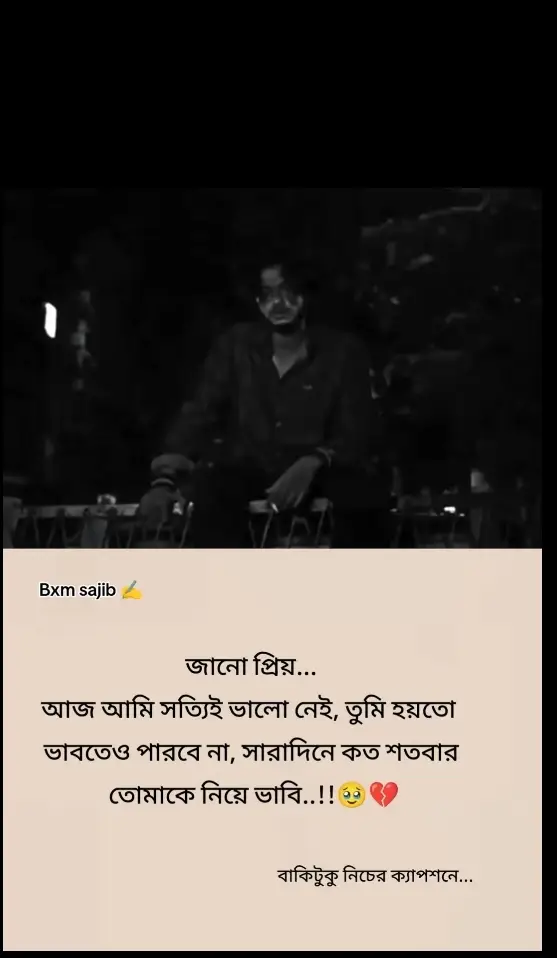 জানো প্রিয়... আজ আমি ভীষণ ভেঙে পড়েছি। তোমাকে ছাড়া আমার দিনগুলো যেন অন্ধকারে ডুবে থাকা এক লম্বা রাত। সারাদিন, শত শতবার, অজান্তেই তোমার কথা মনে আসে—কিন্তু প্রতিবারই আমি শূন্যতায় ফিরে আসি। তোমার অনুপস্থিতি এমন এক যন্ত্রণা, যেটা ভাষায় বোঝানো যায় না, শুধু অনুভব করা যায় বুকের গভীরে। জানো, কষ্টটা কোথায় সবচেয়ে বেশি লাগে? আমি প্রতিদিন ভান করি যে আমি ঠিক আছি। চারপাশের মানুষদের হাসি দেখাই, গল্প করি, ব্যস্ত থাকার চেষ্টা করি, কিন্তু ভেতরে ভেতরে আমি একেবারে ভেঙে যাচ্ছি। আমার প্রতিটা শ্বাস, প্রতিটা হৃদস্পন্দন যেন তোমাকে খুঁজে ফেরে—কিন্তু তুমি আর আসো না। কখনও রাতে বিছানায় শুয়ে আকাশের দিকে তাকিয়ে থাকি, ভাবি তুমি হয়তো একই আকাশের নিচে আছো, কিন্তু আমার থেকে কত দূরে। মনে হয়, যদি তোমাকে ছুঁতে পারতাম, যদি একবার বলতে পারতাম কতটা প্রয়োজন তোমাকে... অথচ পারি না। শুধু চোখ ভিজে যায় অশ্রুতে, আর এক অনন্ত শূন্যতা আমাকে ঘিরে ধরে। প্রিয়, তুমি হয়তো বুঝতে পারবে না এই যন্ত্রণা কেমন। প্রতিদিন তোমার স্মৃতি নিয়ে বেঁচে থাকা মানেপ্রতিদিন একটু একটু করে ভেতরে মরতে থাকা। যতবার তোমাকে মনে করি, মনে হয় বুকের ভেতর কেউ এক মুঠো আগুন ছুঁড়ে দিয়েছে। আমি দম বন্ধ হয়ে আসা কষ্ট গোপন করি, আর বাইরে থেকে স্বাভাবিক থাকার চেষ্টা করি। অথচ ভিতরে আমি ভীষণ একা, অসহায় আর ভেঙে চুরমার। জানো প্রিয়... মানুষ ভাবে কষ্ট মানে শুধু কান্না। কিন্তু সত্যি বলতে, সবচেয়ে বড় কষ্ট হলো—কাউকে ভীষণ ভালোবেসেও তাকে কাছে না পাওয়া, তার অভাবকে বুকে বয়ে চলা, অথচ কারো সাথে সেই কষ্ট ভাগ করতে না পারা। আমার প্রতিটা দিন, প্রতিটা রাত যেন তোমাকে ছাড়া এক দমবন্ধ অন্ধকারে কাটে। তুমি না জানলেও, না বুঝলেও—আমি এখনো তোমাকেই ভাবি, তোমাকেই চাই, তোমাকেই খুঁজি... অথচ তুমি আমার নও..!😫💔  ক্যাপশনটা  ভালো লাগলে একটি লাইক দিয়ে আপনার একটি মূল্যবান কমেন্ট করে যাবেন প্লিজ 🙏🙏💔 ইতি তোমাদের  🍂↑#ব্যর্থ কবি ^📓^✍️$£