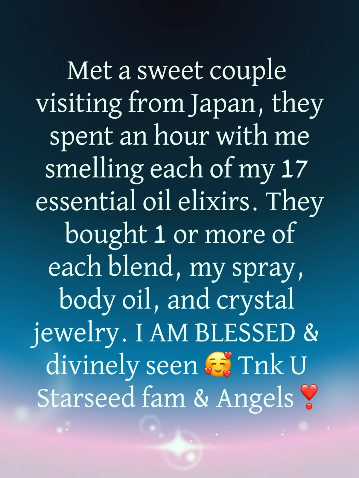 Today I met a couple from Japan. They just arrived yesterday, and happened to stop at my booth at the gem show here in Arizona. They ended up spending over one hour with me and they smelled every single one of my essential oil elixirs . They were so sweet—she was an acupuncturist, and he was a theologist, and we could feel each other‘s Starseed energies right away. She was scanning me, I was scanning her and we just meshed. 💫  They ended up buying one or more of each of my 17 essential oil elixirs, some crystal jewelry and my I Am blessed body oil and spray. I feel so blessed and so seen and like I met a Starseed sister from Japan. She showed me pictures of her garden and her land and we became friends on social media.  She shared the story with me of how she had been caring for her dying mother for the past two years who had dementia, and now she’s caring for her husband who has cancer. What a soul!  I mean, this woman just gives and gives and gives. ❤️‍🩹 I found it really humbling to meet somebody who is so self sacrificing and is really in service to humanity.  I hope to go visit them in Japan someday. My heart is so full❣️ Thank you to my Starseed family and my angelic team. I am blessed. ✨💖✨🌈 @Eli@Elisha Hennesseys@Lisa_MaryMagdalenee@Sheila 🙏🏼💜✨🌀❌u@Soulfully♾️